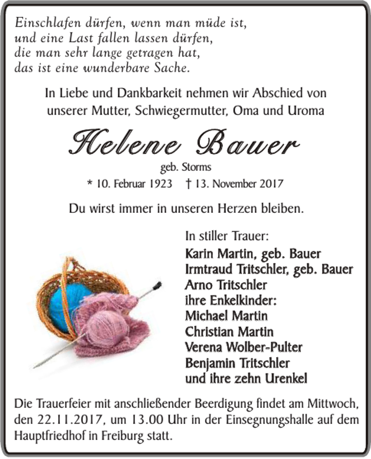 <p>Einschlafen<br />Ei<br />nsc hl af e n dürfen,<br />d ür fe n, wenn<br />we n n man<br />m a n müde<br />m ü de ist,<br />und<br />fallen<br />u n d eine<br />ei ne Last<br />L ast falle<br />n llassen<br />asse n dürfen,<br />d ür fe n,<br />die man<br />m a n se<br />hr llange<br />a nge getragen<br />getrage n hat,<br />h at,<br />die<br />sehr<br />das<br />d as ist eine<br />ei ne wunderbare<br />w u n der b ar e Sache.<br />S ache.<br />I n Liebe<br />In<br />Li e b e und<br />u n d Dankbarkeit<br />Da nk bark eit nehmen<br />n e h m e n wir<br />wir Abschied<br />A bsc hi e d vvon<br />on<br />u ns er er Mutter,<br />M utt er, Schwiegermutter,<br />Sc h wi e g er m utt er , Oma<br />O ma und<br />u n d Uroma<br />Uro ma<br />unserer</p><p>HHeleel e nn ee BB aa uu eerr<br />geb.<br />ge<br />b. Storms<br />St or ms<br />** 10.<br />1 0. Februar<br />Fe br uar 1923<br />1 9 2 3 113.<br />3. November<br />N ove m ber</p><p>DDu<br />u wirst<br />wirst iimmer<br />m m er iinn unseren<br />u ns er e n Herzen<br />H er z e n bleiben.<br />bl ei b e n.<br />IInn stiller<br />stiller TTrauer:<br />ra uer:<br />Kari<br />n Martin,<br />Marti n, geb.<br />g e b. Bauer<br />Ba u er<br />Karin<br />Ir<br />mtra u d Tritschler,<br />Tritsc hl er , geb.<br />g e b. Bauer<br />Ba u er<br />Irmtraud<br />Ar n o Tritschler<br />Tritsc hl er<br />Arno<br />iihre<br />hr e Enkelkinder:<br />E nkelki n d er:<br />Mic ha el Martin<br />Marti n<br />Michael<br />C hristia n Martin<br />Marti n<br />Christian<br />VVerena<br />er e na Wolber-Pulter<br />Wol b er - P ult er<br />B e nja mi n Tritschler<br />Tritsc hl er<br />Benjamin<br />uund<br />n d iihre<br />hr e zehn<br />z e h n Urenkel<br />Ur e nkel<br />DDie<br />i e Trauerfeier<br />Trau e rfei er mit<br />mit anschließender<br />ans c h li eß e n d er Beerdigung<br />Be e rdi g u n g fin<br />findet<br />d et am<br />am Mittwoch,<br />Mittw oc h,<br />den<br />d e n 22.11.2017,<br />22 . 11 . 20 1 7 , um<br />um 13.00<br />13 . 00 Uhr<br />Uhr iinn der<br />der Einsegnungshalle<br />Ei ns eg n u n gs ha ll e auf<br />auf dem<br />de m<br />H a u pt fri ed h of iinn Freiburg<br />Fr ei bur g statt.<br />statt.<br />Hauptfriedhof</p>