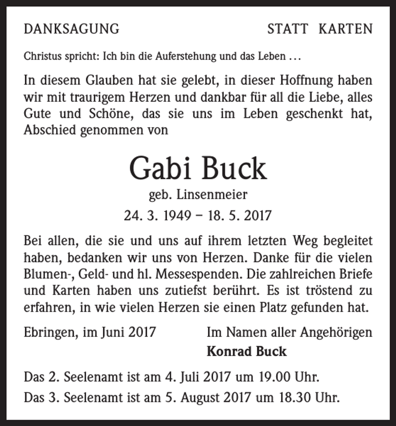 <p>DANKSAGUNG</p><p>STATT KARTEN</p><p>Christus spricht: Ich bin die Auferstehung und das Leben . . .</p><p>In diesem Glauben hat sie gelebt, in dieser Hoffnung haben<br />wir mit traurigem Herzen und dankbar für all die Liebe, alles<br />Gute und Schöne, das sie uns im Leben geschenkt hat,<br />Abschied genommen von</p><p>Gabi Buck</p><p>geb. Linsenmeier<br />24. 3. 1949 – 18. 5. 2017<br />Bei allen, die sie und uns auf ihrem letzten Weg begleitet<br />haben, bedanken wir uns von Herzen. Danke für die vielen<br />Blumen-, Geld- und hl. Messespenden. Die zahlreichen Briefe<br />und Karten haben uns zutiefst berührt. Es ist tröstend zu<br />erfahren, in wie vielen Herzen sie einen Platz gefunden hat.<br />Ebringen, im Juni 2017</p><p>Im Namen aller Angehörigen<br />Konrad Buck</p><p>Das 2. Seelenamt ist am 4. Juli 2017 um 19.00 Uhr.<br />Das 3. Seelenamt ist am 5. August 2017 um 18.30 Uhr.</p>
