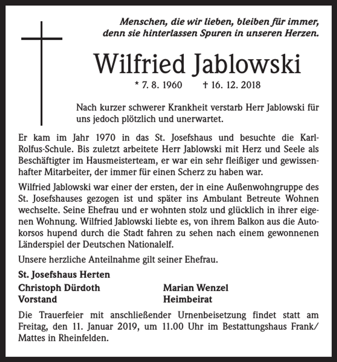 <p>Menschen, die wir lieben, bleiben für immer,<br />denn sie hinterlassen Spuren in unseren Herzen.</p><p>Wilfried Jablowski<br />* 7. 8. 1960 † 16. 12. 2018</p><p>Nach kurzer schwerer Krankheit verstarb Herr Jablowski für<br />uns jedoch plötzlich und unerwartet.<br />Er kam im Jahr 1970 in das St. Josefshaus und besuchte die KarlRolfus-Schule. Bis zuletzt arbeitete Herr Jablowski mit Herz und Seele als<br />Beschäftigter im Hausmeisterteam, er war ein sehr fleißiger und gewissenhafter Mitarbeiter, der immer für einen Scherz zu haben war.<br />Wilfried Jablowski war einer der ersten, der in eine Außenwohngruppe des<br />St. Josefshauses gezogen ist und später ins Ambulant Betreute Wohnen<br />wechselte. Seine Ehefrau und er wohnten stolz und glücklich in ihrer eigenen Wohnung. Wilfried Jablowski liebte es, von ihrem Balkon aus die Autokorsos hupend durch die Stadt fahren zu sehen nach einem gewonnenen<br />Länderspiel der Deutschen Nationalelf.<br />Unsere herzliche Anteilnahme gilt seiner Ehefrau.<br />St. Josefshaus Herten<br />Christoph Dürdoth<br />Marian Wenzel<br />Vorstand<br />Heimbeirat<br />Die Trauerfeier mit anschließender Urnenbeisetzung findet statt am<br />Freitag, den 11. Januar 2019, um 11.00 Uhr im Bestattungshaus Frank/<br />Mattes in Rheinfelden.</p>