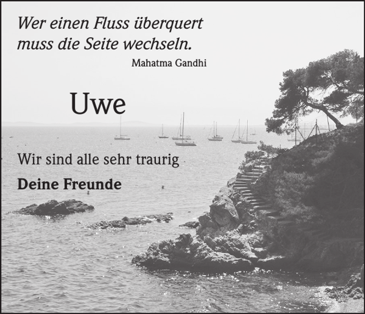 <p>Wer einen Fluss überquert<br />muss die Seite wechseln.</p><p>Mahatma Gandhi</p><p>Uwe<br />Wir sind alle sehr traurig<br />Deine Freunde</p>