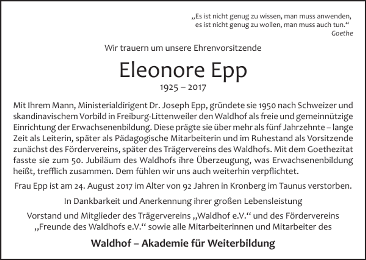 <p>„Es ist nicht genug zu wissen, man muss anwenden,<br />es ist nicht genug zu wollen, man muss auch tun.“<br />Goethe</p><p>Wir trauern um unsere Ehrenvorsitzende</p><p>Eleonore Epp<br />1925 – 2017</p><p>Mit Ihrem Mann, Ministerialdirigent Dr. Joseph Epp, gründete sie 1950 nach Schweizer und<br />skandinavischem Vorbild in Freiburg-Littenweiler den Waldhof als freie und gemeinnützige<br />Einrichtung der Erwachsenenbildung. Diese prägte sie über mehr als fünf Jahrzehnte – lange<br />Zeit als Leiterin, später als Pädagogische Mitarbeiterin und im Ruhestand als Vorsitzende<br />zunächst des Fördervereins, später des Trägervereins des Waldhofs. Mit dem Goethezitat<br />fasste sie zum 50. Jubiläum des Waldhofs ihre Überzeugung, was Erwachsenenbildung<br />heißt, trefflich zusammen. Dem fühlen wir uns auch weiterhin verpflichtet.<br />Frau Epp ist am 24. August 2017 im Alter von 92 Jahren in Kronberg im Taunus verstorben.<br />In Dankbarkeit und Anerkennung ihrer großen Lebensleistung<br />Vorstand und Mitglieder des Trägervereins „Waldhof e.V.“ und des Fördervereins<br />„Freunde des Waldhofs e.V.“ sowie alle Mitarbeiterinnen und Mitarbeiter des</p><p>Waldhof – Akademie für Weiterbildung</p>