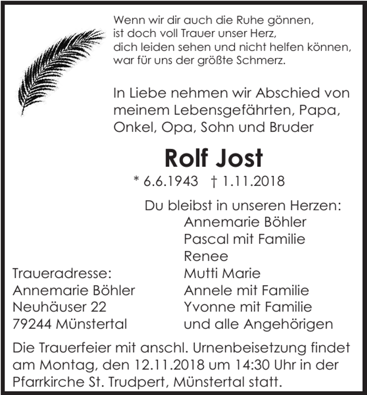 <p>Wenn wir dir auch die Ruhe gönnen,<br />ist doch voll Trauer unser Herz,<br />dich leiden sehen und nicht helfen können,<br />war für uns der größte Schmerz.</p><p>In Liebe nehmen wir Abschied von<br />meinem Lebensgefährten, Papa,<br />Onkel, Opa, Sohn und Bruder</p><p>Rolf Jost<br />* 6.6.1943 † 1.11.2018<br />Du bleibst in unseren Herzen:<br />Annemarie Böhler<br />Pascal mit Familie<br />Renee<br />Traueradresse:<br />Mutti Marie<br />Annemarie Böhler<br />Annele mit Familie<br />Neuhäuser 22<br />Yvonne mit Familie<br />79244 Münstertal<br />und alle Angehörigen<br />Die Trauerfeier mit anschl. Urnenbeisetzung findet<br />am Montag, den 12.11.2018 um 14:30 Uhr in der<br />Pfarrkirche St. Trudpert, Münstertal statt.</p>
