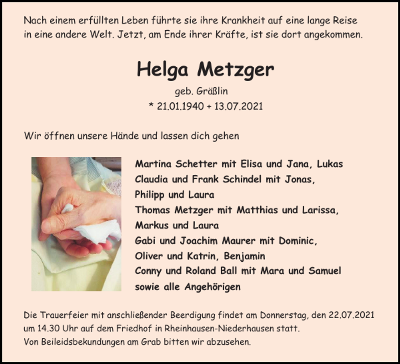 <p>Nach einem erfüllten Leben führte sie ihre Krankheit auf eine lange Reise<br />in eine andere Welt. Jetzt, am Ende ihrer Kräfte, ist sie dort angekommen.</p><p>Helga Metzger<br />geb. Gräßlin<br />* 21.01.1940 + 13.07.2021<br />Wir öffnen unsere Hände und lassen dich gehen<br />Martina Schetter mit Elisa und Jana, Lukas<br />Claudia und Frank Schindel mit Jonas,<br />Philipp und Laura<br />Thomas Metzger mit Matthias und Larissa,<br />Markus und Laura<br />Gabi und Joachim Maurer mit Dominic,<br />Oliver und Katrin, Benjamin<br />Conny und Roland Ball mit Mara und Samuel<br />sowie alle Angehörigen<br />Die Trauerfeier mit anschließender Beerdigung findet am Donnerstag, den 22.07.2021<br />um 14.30 Uhr auf dem Friedhof in Rheinhausen-Niederhausen statt.<br />Von Beileidsbekundungen am Grab bitten wir abzusehen.</p>
