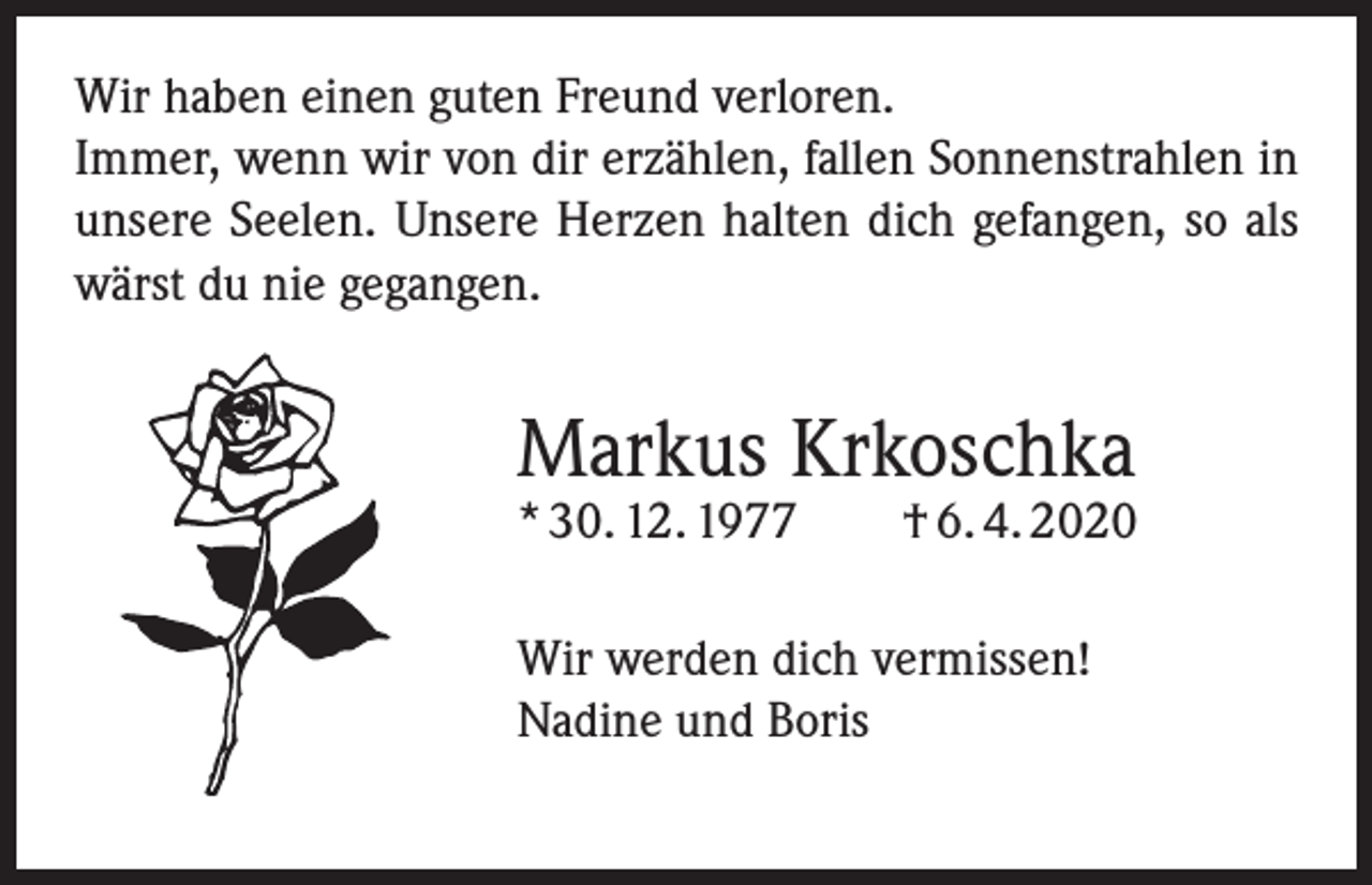 <p>Wir haben einen guten Freund verloren.<br />Immer, wenn wir von dir erzählen, fallen Sonnenstrahlen in<br />unsere Seelen. Unsere Herzen halten dich gefangen, so als<br />wärst du nie gegangen.</p><p>Markus Krkoschka</p><p>* 30. 12. 1977 † 6. 4. 2020<br />Wir werden dich vermissen!<br />Nadine und Boris</p>
