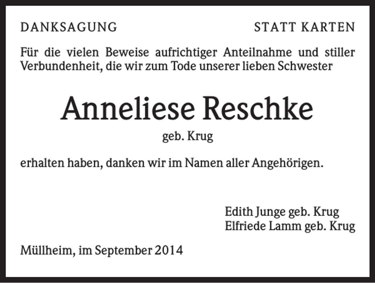 <p>DAN K S AGU N G</p><p>S T AT T K AR T EN</p><p>Für die vielen Beweise aufrichtiger Anteilnahme und stiller<br />Verbundenheit, die wir zum Tode unserer lieben Schwester</p><p>Anneliese Reschke<br />geb. Krug<br />erhalten haben, danken wir im Namen aller Angehörigen.</p><p>Edith Junge geb. Krug<br />Elfriede Lamm geb. Krug<br />Müllheim, im September 2014</p>
