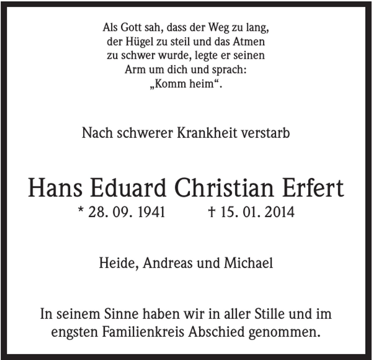 <p>Als Gott sah, dass der Weg zu lang,<br />der Hügel zu steil und das Atmen<br />zu schwer wurde, legte er seinen<br />Arm um dich und sprach:<br />„Komm heim“.</p><p>Nach schwerer Krankheit verstarb</p><p>Hans Eduard Christian Erfert<br />* 28. 09. 1941</p><p>† 15. 01. 2014</p><p>Heide, Andreas und Michael<br />In seinem Sinne haben wir in aller Stille und im<br />engsten Familienkreis Abschied genommen.</p>