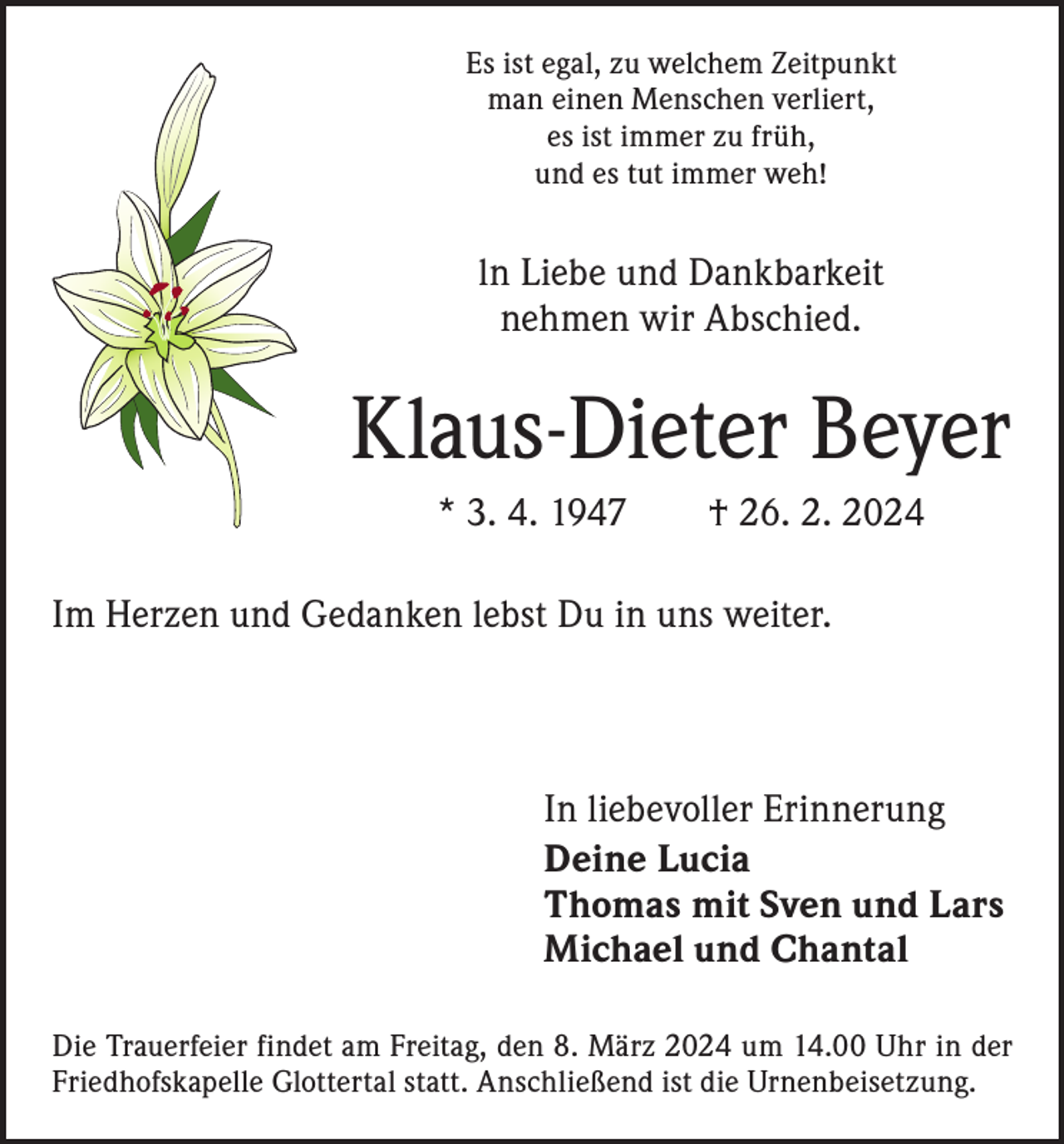 <p>Es ist egal, zu welchem Zeitpunkt<br />man einen Menschen verliert,<br />es ist immer zu früh,<br />und es tut immer weh!</p><p>ln Liebe und Dankbarkeit<br />nehmen wir Abschied.</p><p>Klaus-Dieter Beyer<br />* 3. 4. 1947 † 26. 2. 2024<br />Im Herzen und Gedanken lebst Du in uns weiter.</p><p>In liebevoller Erinnerung<br />Deine Lucia<br />Thomas mit Sven und Lars<br />Michael und Chantal<br />Die Trauerfeier findet am Freitag, den 8. März 2024 um 14.00 Uhr in der<br />Friedhofskapelle Glottertal statt. Anschließend ist die Urnenbeisetzung.</p>