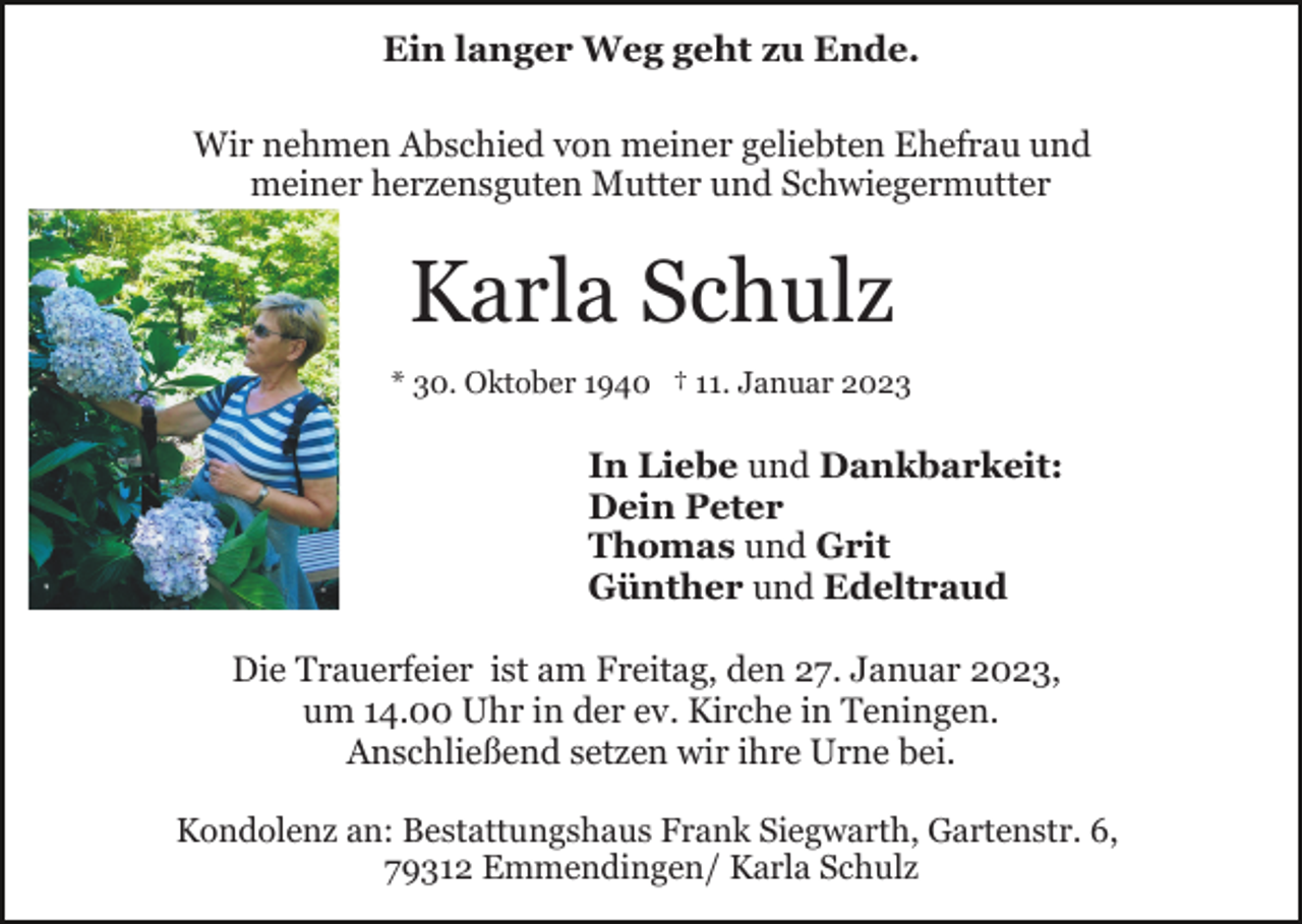 <p>Ein langer Weg geht zu Ende.<br />Wir nehmen Abschied von meiner geliebten Ehefrau und<br />meiner herzensguten Mutter und Schwiegermutter</p><p>Karla Schulz<br />* 30. Oktober 1940 † 11. Januar 2023</p><p>In Liebe und Dankbarkeit:<br />Dein Peter<br />Thomas und Grit<br />Günther und Edeltraud<br />Die Trauerfeier ist am Freitag, den 27. Januar 2023,<br />um 14.00 Uhr in der ev. Kirche in Teningen.<br />Anschließend setzen wir ihre Urne bei.<br />Kondolenz an: Bestattungshaus Frank Siegwarth, Gartenstr. 6,<br />79312 Emmendingen/ Karla Schulz</p>