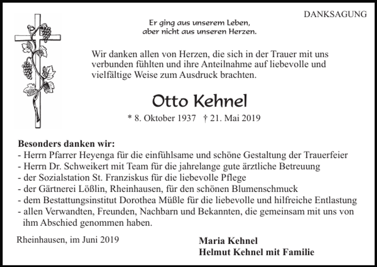 <p>Er ging aus unserem Leben,<br />aber nicht aus unseren Herzen.</p><p>DANKSAGUNG</p><p>Wir danken allen von Herzen, die sich in der Trauer mit uns<br />verbunden fühlten und ihre Anteilnahme auf liebevolle und<br />vielfältige Weise zum Ausdruck brachten.</p><p>Otto Kehnel<br />* 8. Oktober 1937 † 21. Mai 2019</p><p>Besonders danken wir:<br />- Herrn Pfarrer Heyenga für die einfühlsame und schöne Gestaltung der Trauerfeier<br />- Herrn Dr. Schweikert mit Team für die jahrelange gute ärztliche Betreuung<br />- der Sozialstation St. Franziskus für die liebevolle Pflege<br />- der Gärtnerei Lößlin, Rheinhausen, für den schönen Blumenschmuck<br />- dem Bestattungsinstitut Dorothea Müßle für die liebevolle und hilfreiche Entlastung<br />- allen Verwandten, Freunden, Nachbarn und Bekannten, die gemeinsam mit uns von<br />ihm Abschied genommen haben.<br />Rheinhausen, im Juni 2019</p><p>Maria Kehnel<br />Helmut Kehnel mit Familie</p>