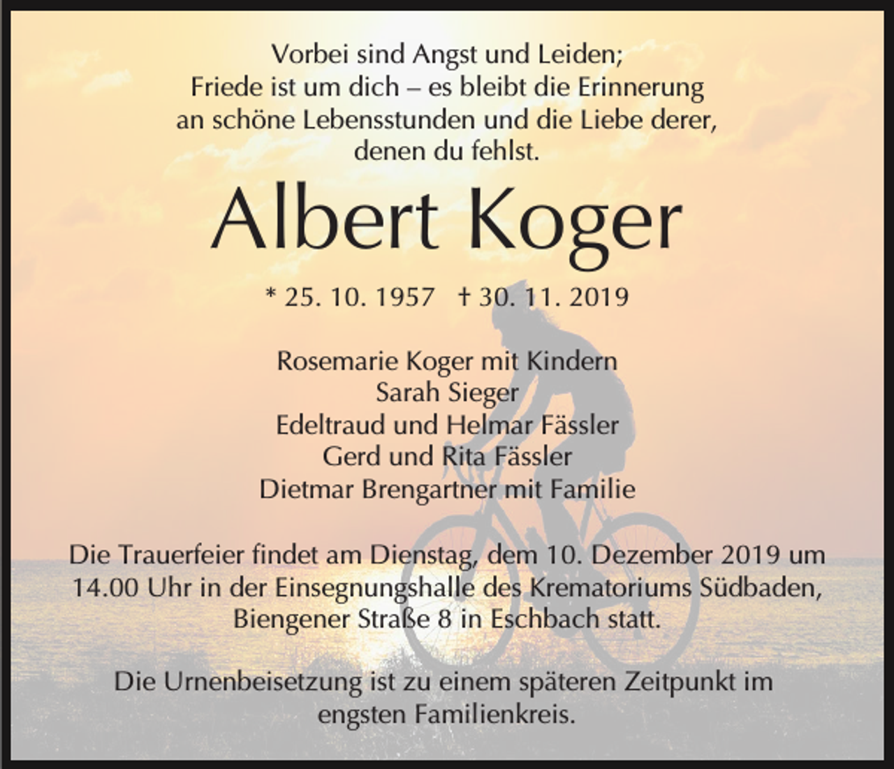 <p>Vorbei sind Angst und Leiden;<br />Friede ist um dich – es bleibt die Erinnerung<br />an schöne Lebensstunden und die Liebe derer,<br />denen du fehlst.</p><p>Albert Koger<br />* 25. 10. 1957 † 30. 11. 2019<br />Rosemarie Koger mit Kindern<br />Sarah Sieger<br />Edeltraud und Helmar Fässler<br />Gerd und Rita Fässler<br />Dietmar Brengartner mit Familie<br />Die Trauerfeier findet am Dienstag, dem 10. Dezember 2019 um<br />14.00 Uhr in der Einsegnungshalle des Krematoriums Südbaden,<br />Biengener Straße 8 in Eschbach statt.<br />Die Urnenbeisetzung ist zu einem späteren Zeitpunkt im<br />engsten Familienkreis.</p>