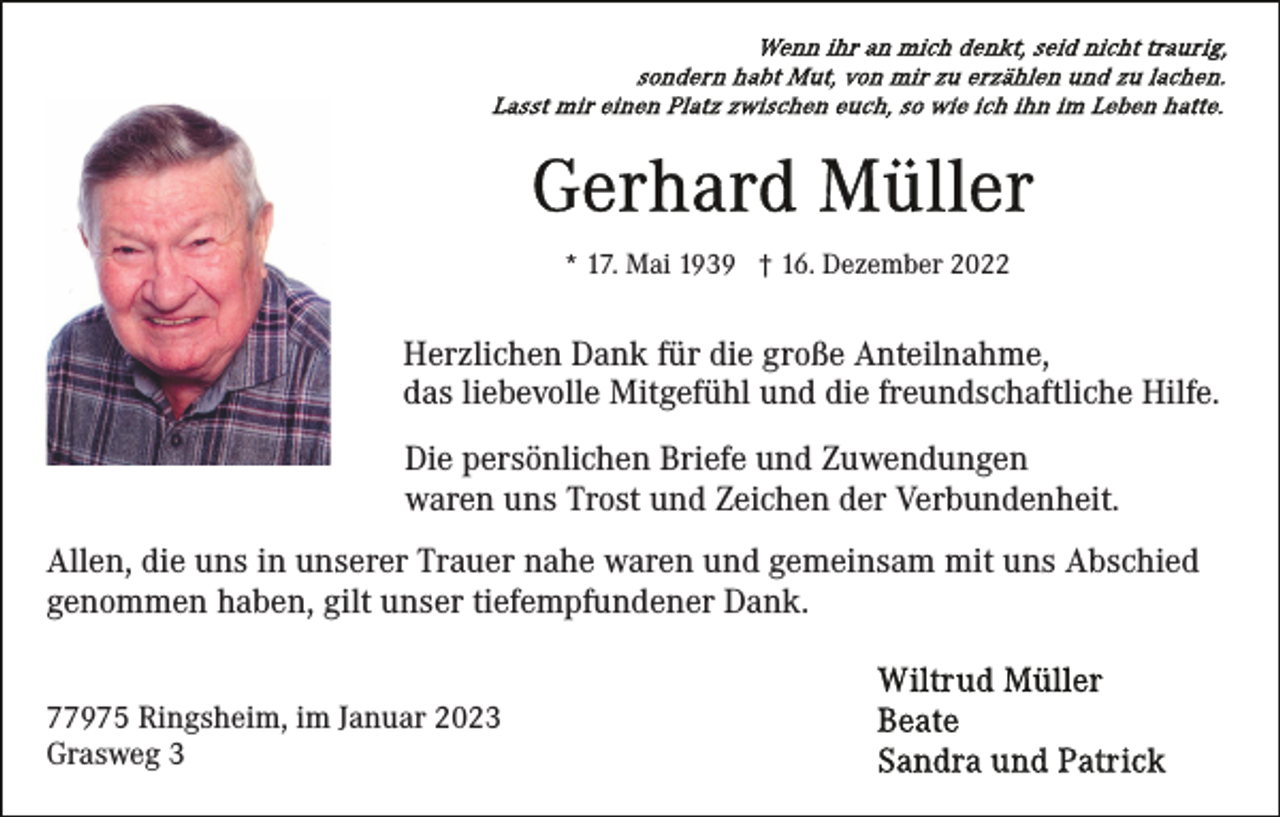 <p>* 17. Mai 1939 † 16. Dezember 2022</p><p>Herzlichen Dank für die große Anteilnahme,<br />das liebevolle Mitgefühl und die freundschaftliche Hilfe.<br />Die persönlichen Briefe und Zuwendungen<br />waren uns Trost und Zeichen der Verbundenheit.<br />Allen, die uns in unserer Trauer nahe waren und gemeinsam mit uns Abschied<br />genommen haben, gilt unser tiefempfundener Dank.<br />77975 Ringsheim, im Januar 2023<br />Grasweg 3</p>