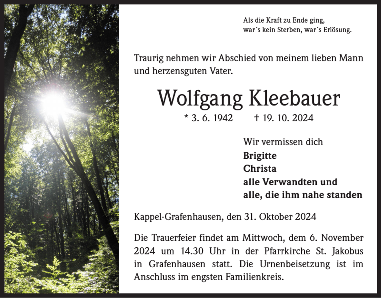 <p>Als die Kraft zu Ende ging,<br />war´s kein Sterben, war´s Erlösung.</p><p>Traurig nehmen wir Abschied von meinem lieben Mann<br />und herzensguten Vater.</p><p>Wolfgang Kleebauer<br />* 3. 6. 1942 † 19. 10. 2024<br />Wir vermissen dich<br />Brigitte<br />Christa<br />alle Verwandten und<br />alle, die ihm nahe standen<br />Kappel-Grafenhausen, den 31. Oktober 2024<br />Die Trauerfeier findet am Mittwoch, dem 6. November<br />2024 um 14.30 Uhr in der Pfarrkirche St. Jakobus<br />in Grafenhausen statt. Die Urnenbeisetzung ist im<br />­Anschluss im engsten Familienkreis.</p>