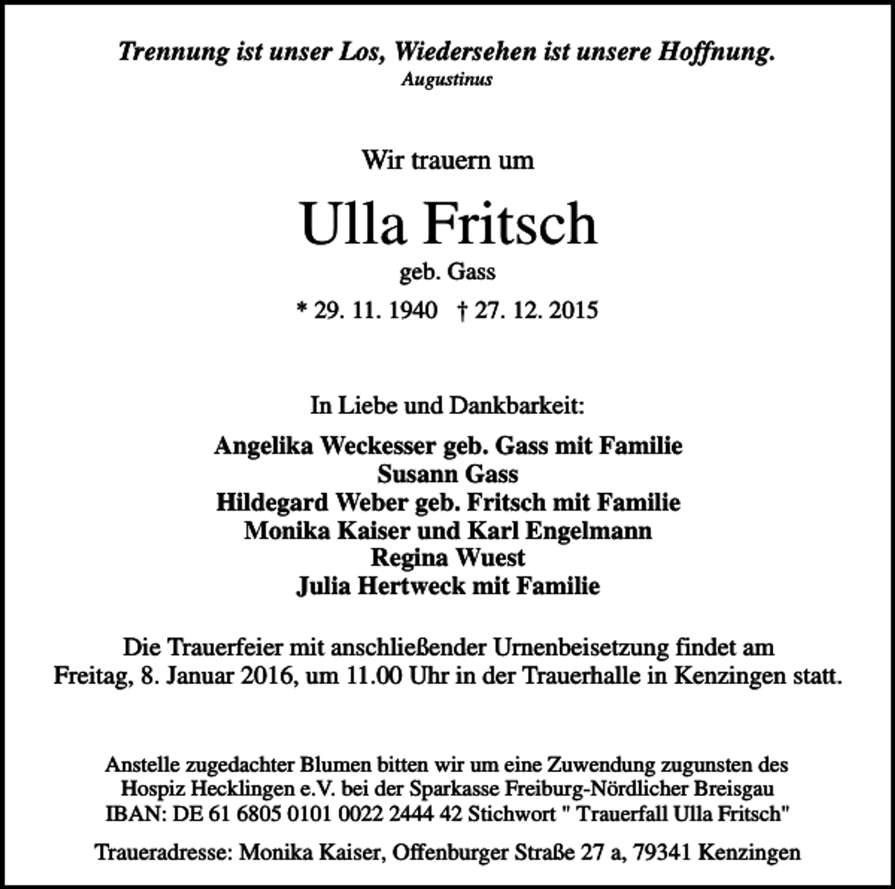 <p>Trennung ist unser Los, Wiedersehen ist unsere Hoffnung.<br />Augustinus</p><p>Wir trauern um</p><p>Ulla Fritsch<br />geb. Gass<br />* 29. 11. 1940 † 27. 12. 2015</p><p>In Liebe und Dankbarkeit:<br />Angelika Weckesser geb. Gass mit Familie<br />Susann Gass<br />Hildegard Weber geb. Fritsch mit Familie<br />Monika Kaiser und Karl Engelmann<br />Regina Wuest<br />Julia Hertweck mit Familie<br />Die Trauerfeier mit anschließender Urnenbeisetzung findet am<br />Freitag, 8. Januar 2016, um 11.00 Uhr in der Trauerhalle in Kenzingen statt.</p><p>Anstelle zugedachter Blumen bitten wir um eine Zuwendung zugunsten des<br />Hospiz Hecklingen e.V. bei der Sparkasse Freiburg-Nördlicher Breisgau<br />IBAN: DE 61 6805 0101 002442 Stichwort " Trauerfall Ulla Fritsch"</p><p>Traueradresse: Monika Kaiser, Offenburger Straße 27 a, 79341 Kenzingen</p>