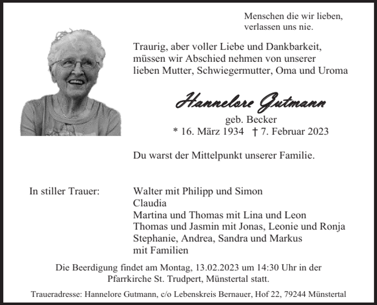 <p>Menschen die wir lieben,<br />verlassen uns nie.</p><p>Traurig, aber voller Liebe und Dankbarkeit,<br />müssen wir Abschied nehmen von unserer<br />lieben Mutter, Schwiegermutter, Oma und Uroma</p><p>Hannelore Gutmann<br />geb. Becker<br />* 16. März 1934 † 7. Februar 2023<br />Du warst der Mittelpunkt unserer Familie.</p><p>In stiller Trauer:</p><p>Walter mit Philipp und Simon<br />Claudia<br />Martina und Thomas mit Lina und Leon<br />Thomas und Jasmin mit Jonas, Leonie und Ronja<br />Stephanie, Andrea, Sandra und Markus<br />mit Familien</p><p>Die Beerdigung findet am Montag, 13.02.2023 um 14:30 Uhr in der<br />Pfarrkirche St. Trudpert, Münstertal statt.<br />Traueradresse: Hannelore Gutmann, c/o Lebenskreis Bernauer, Hof 22, 79244 Münstertal</p>