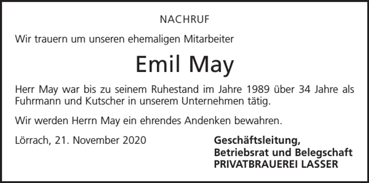 <p>NACHRUF<br />Wir trauern um unseren ehemaligen Mitarbeiter</p><p>Emil May<br />Herr May war bis zu seinem Ruhestand im Jahre 1989 über 34 Jahre als<br />Fuhrmann und Kutscher in unserem Unternehmen tätig.<br />Wir werden Herrn May ein ehrendes Andenken bewahren.<br />Lörrach, 21. November 2020 Geschäftsleitung,</p><p>Betriebsrat und Belegschaft</p><p>PRIVATBRAUEREI LASSER</p>