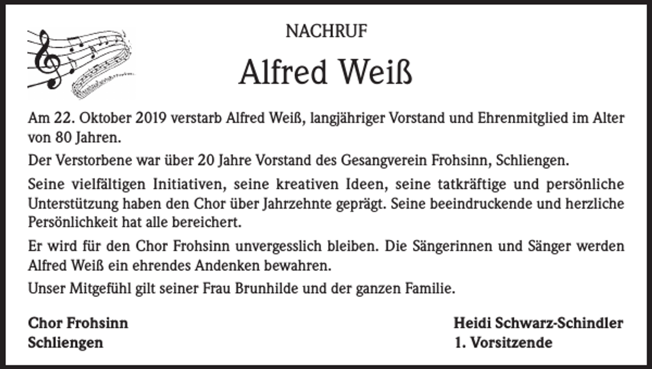 <p>NACHRUF</p><p>Alfred Weiß<br />Am 22. Oktober 2019 verstarb Alfred Weiß, langjähriger Vorstand und Ehrenmitglied im Alter<br />von 80 Jahren.<br />Der Verstorbene war über 20 Jahre Vorstand des Gesangverein Frohsinn, Schliengen.<br />Seine vielfältigen Initiativen, seine kreativen Ideen, seine tatkräftige und persönliche<br />Unterstützung haben den Chor über Jahrzehnte geprägt. Seine beeindruckende und herzliche<br />Persönlichkeit hat alle bereichert.<br />Er wird für den Chor Frohsinn unvergesslich bleiben. Die Sängerinnen und Sänger werden<br />Alfred Weiß ein ehrendes Andenken bewahren.<br />Unser Mitgefühl gilt seiner Frau Brunhilde und der ganzen Familie.<br />Chor Frohsinn<br />Schliengen</p><p>Heidi Schwarz-Schindler<br />1. Vorsitzende</p>