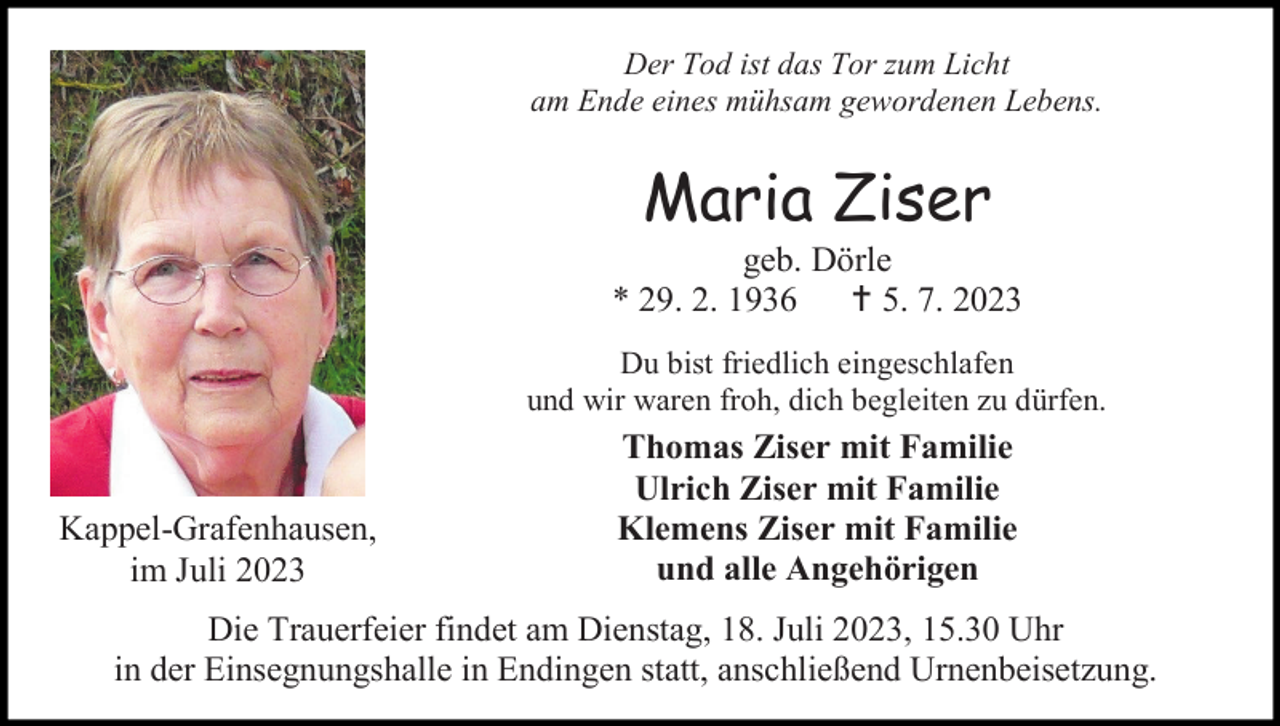 <p>Der Tod ist das Tor zum Licht<br />am Ende eines mühsam gewordenen Lebens.</p><p>Maria Ziser<br />geb. Dörle<br />* 29. 2. 1936  5. 7. 2023<br />Du bist friedlich eingeschlafen<br />und wir waren froh, dich begleiten zu dürfen.</p><p>Kappel-Grafenhausen,<br />im Juli 2023</p><p>Thomas Ziser mit Familie<br />Ulrich Ziser mit Familie<br />Klemens Ziser mit Familie<br />und alle Angehörigen</p><p>Die Trauerfeier findet am Dienstag, 18. Juli 2023, 15.30 Uhr<br />in der Einsegnungshalle in Endingen statt, anschließend Urnenbeisetzung.</p>