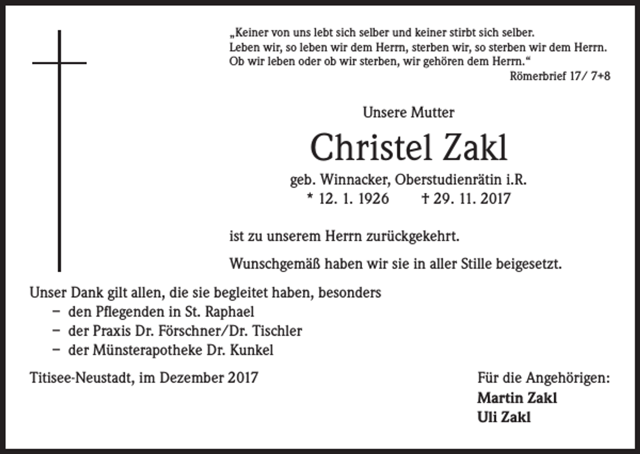 <p>„Keiner von uns lebt sich selber und keiner stirbt sich selber.<br />Leben wir, so leben wir dem Herrn, sterben wir, so sterben wir dem Herrn.<br />Ob wir leben oder ob wir sterben, wir gehören dem Herrn.“<br />Römerbrief 17/ 7+8</p><p>Unsere Mutter</p><p>Christel Zakl</p><p>geb. Winnacker, Oberstudienrätin i.R.<br />* 12. 1. 1926 † 29. 11. 2017<br />ist zu unserem Herrn zurückgekehrt.<br />Wunschgemäß haben wir sie in aller Stille beigesetzt.<br />Unser Dank gilt allen, die sie begleitet haben, besonders<br />– den Pflegenden in St. Raphael<br />– der Praxis Dr. Förschner/Dr. Tischler<br />– der Münsterapotheke Dr. Kunkel<br />Titisee-Neustadt, im Dezember 2017</p><p>Für die Angehörigen:<br />Martin Zakl<br />Uli Zakl</p>