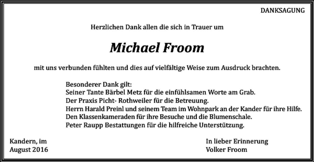<p>DANKSAGUNG<br />Herzlichen Dank allen die sich in Trauer um</p><p>Michael Froom<br />mit uns verbunden fühlten und dies auf vielfältige Weise zum Ausdruck brachten.<br />Besonderer Dank gilt:<br />Seiner Tante Bärbel Metz für die einfühlsamen Worte am Grab.<br />Der Praxis Picht- Rothweiler für die Betreuung.<br />Herrn Harald Preinl und seinem Team im Wohnpark an der Kander für ihre Hilfe.<br />Den Klassenkameraden für ihre Besuche und die Blumenschale.<br />Peter Raupp Bestattungen für die hilfreiche Unterstützung.<br />Kandern, im<br />August 2016</p><p>In lieber Erinnerung<br />Volker Froom</p>