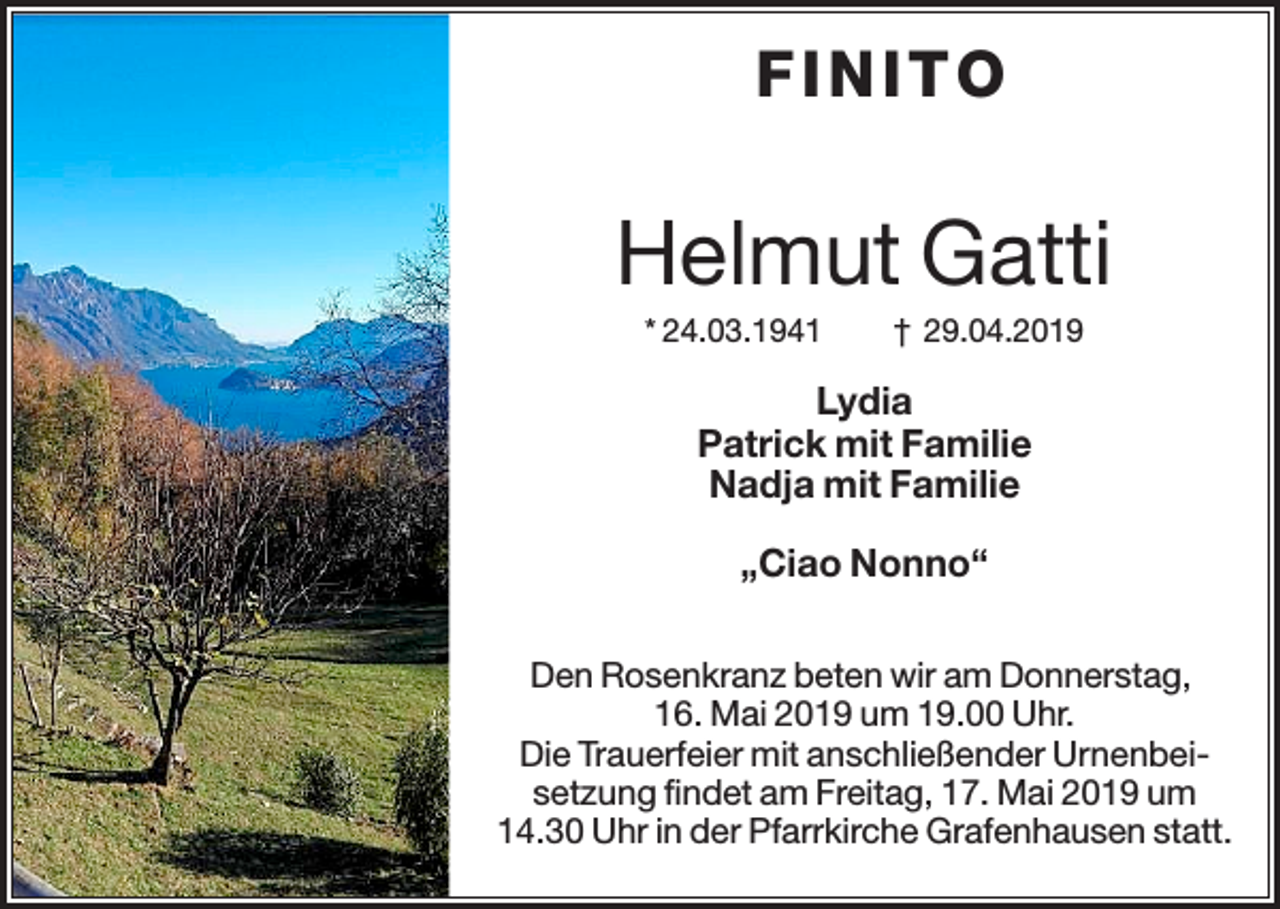<p>FIN ITO</p><p>Helmut Gatti<br />* 24.03.1941</p><p>† 29.04.2019</p><p>Lydia<br />Patrick mit Familie<br />Nadja mit Familie<br />„Ciao Nonno“<br />Den Rosenkranz beten wir am Donnerstag,<br />16. Mai 2019 um 19.00 Uhr.<br />Die Trauerfeier mit anschließender Urnenbeisetzung findet am Freitag, 17. Mai 2019 um<br />14.30 Uhr in der Pfarrkirche Grafenhausen statt.</p>