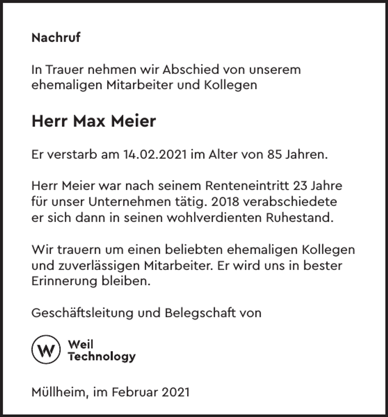 <p>Nachruf<br />In Trauer nehmen wir Abschied von unserem<br />ehemaligen Mitarbeiter und Kollegen</p><p>Herr Max Meier<br />Er verstarb am 14.02.2021 im Alter von 85 Jahren.<br />Herr Meier war nach seinem Renteneintritt 23 Jahre<br />für unser Unternehmen tätig. 2018 verabschiedete<br />er sich dann in seinen wohlverdienten Ruhestand.<br />Wir trauern um einen beliebten ehemaligen Kollegen<br />und zuverlässigen Mitarbeiter. Er wird uns in bester<br />Erinnerung bleiben.<br />Geschäftsleitung und Belegschaft von</p><p>Müllheim, im Februar 2021</p>