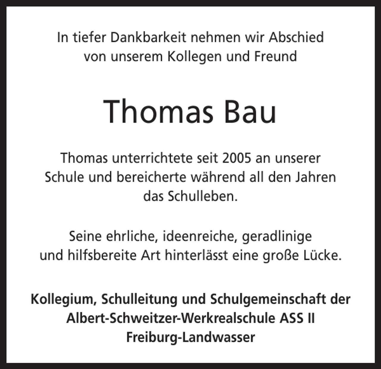 <p>In tiefer Dankbarkeit nehmen wir Abschied<br />von unserem Kollegen und Freund</p><p>Thomas Bau<br />Thomas unterrichtete seit 2005 an unserer<br />Schule und bereicherte während all den Jahren<br />das Schulleben.<br />Seine ehrliche, ideenreiche, geradlinige<br />und hilfsbereite Art hinterlässt eine große Lücke.<br />Kollegium, Schulleitung und Schulgemeinschaft der<br />Albert-Schweitzer-Werkrealschule ASS II<br />Freiburg-Landwasser</p>