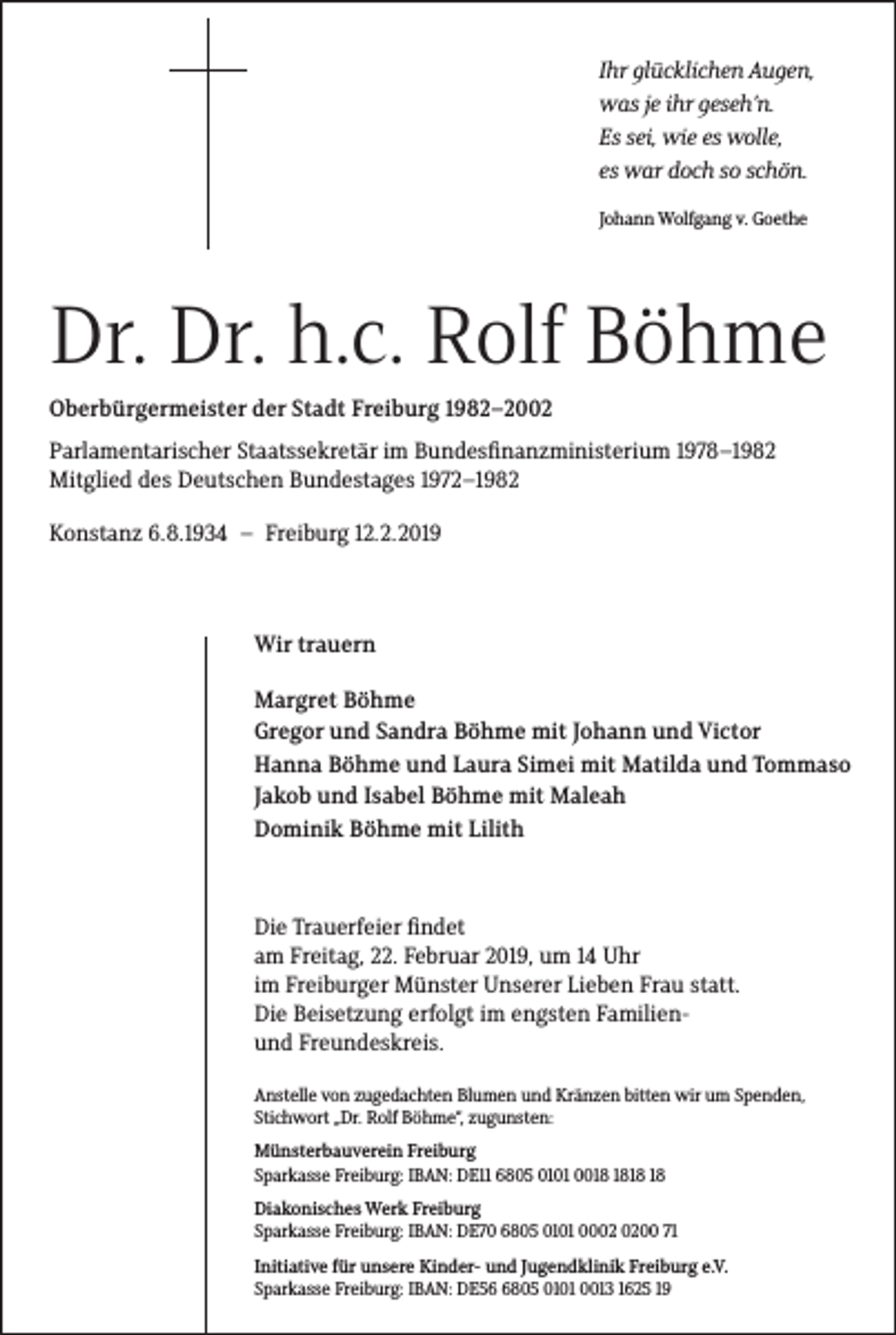 <p>Ihr �lücklichen Au�en,<br />was je ihr �eseh’n.<br />Es sei, wie es wolle,<br />es war doch so schön.<br />Johann Wolfgang v. Goethe</p><p>Dr. Dr. h.c. Rolf Böhme<br />Oberbürgermeister der Stadt Freiburg 1982–2002<br />Parlamentarischer Staatssekretär im Bundesfinanzministerium 1978–1982<br />Mitglied des Deutschen Bundestages 1972–1982<br />Konstanz 6.8.1934 – Freiburg 12.2.2019</p><p>Wir trauern<br />Margret Böhme<br />Gregor und Sandra Böhme mit Johann und Victor<br />Hanna Böhme und Laura Simei mit Matilda und Tommaso<br />Jakob und Isabel Böhme mit Maleah<br />Dominik Böhme mit Lilith</p><p>Die Trauerfeier findet<br />am Freitag, 22. Februar 2019, um 14 Uhr<br />im Freiburger Münster Unserer Lieben Frau statt.<br />Die Beisetzung erfolgt im engsten Familienund Freundeskreis.<br />Anstelle von zugedachten Blumen und Kränzen bitten wir um Spenden,<br />Stichwort „Dr. Rolf Böhme“, zugunsten:<br />Münsterbauverein Freiburg<br />Sparkasse Freiburg: IBAN: DE11 6805 0101 00<br />Diakonisches Werk Freiburg<br />Sparkasse Freiburg: IBAN: DE70 6805 0101 0000 71<br />Initiative für unsere Kinder- und Jugendklinik Freiburg e.V.<br />Sparkasse Freiburg: IBAN: DE5805 0101 0013 1625 19</p>