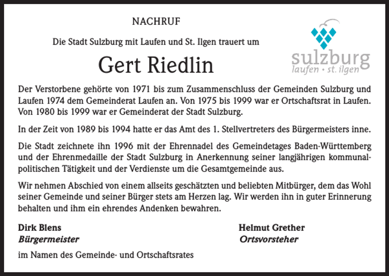 <p>NACHRUF<br />Die Stadt Sulzburg mit Laufen und St. Ilgen trauert um</p><p>Gert Riedlin<br />Der Verstorbene gehörte von 1971 bis zum Zusammenschluss der Gemeinden Sulzburg und<br />Laufen 1974 dem Gemeinderat Laufen an. Von 1975 bis 1999 war er Ortschaftsrat in Laufen.<br />Von 1980 bis 1999 war er Gemeinderat der Stadt Sulzburg.<br />In der Zeit von 1989 bis 1994 hatte er das Amt des 1. Stellvertreters des Bürgermeisters ­inne.<br />Die Stadt zeichnete ihn 1996 mit der Ehrennadel des Gemeindetages Baden-Württemberg<br />und der Ehrenmedaille der Stadt Sulzburg in Anerkennung seiner langjährigen kommunal­<br />politischen Tätigkeit und der Verdienste um die Gesamtgemeinde aus.<br />Wir nehmen Abschied von einem allseits geschätzten und beliebten Mitbürger, dem das Wohl<br />seiner Gemeinde und seiner Bürger stets am Herzen lag. Wir werden ihn in guter Erinnerung<br />behalten und ihm ein ehrendes Andenken bewahren.<br />Dirk Blens<br />Bürgermeister<br />im Namen des Gemeinde- und Ortschaftsrates</p><p>Helmut Grether<br />Ortsvorsteher</p>
