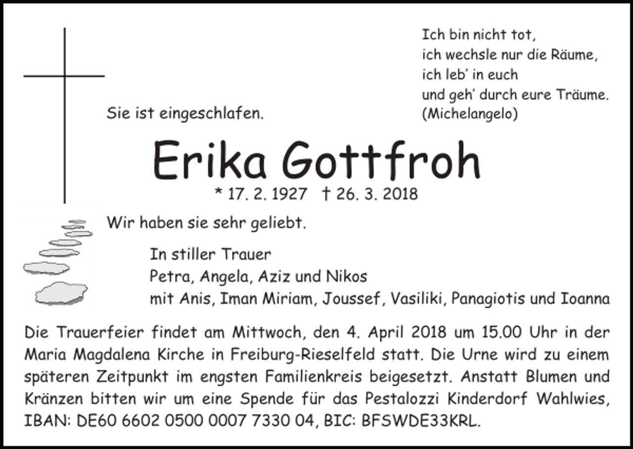 <p>Sie<br />Si<br />e i ist<br />s t eieingeschlafen.<br />n g e s c hl a f e n.</p><p>I c h bin<br />Ich<br />bi n ni<br />nicht<br />c h t ttot,<br />o t,<br />iich<br />c h wechsle<br />w e c h sl e nur<br />n u r die<br />di e Räume,<br />R äu m e,<br />iich<br />c h lleb’<br />e b’ iinn euch<br />euc h<br />uund<br />n d geh’<br />g e h’ durch<br />d u r c h eure<br />e u r e Träume.<br />T r ä u m e.<br />((Michelangelo)<br />Mi c h el a n g el o)</p><p>EErika<br />ri k a Gottfroh<br />G ottfr o h<br />* 117.<br />7. 2.<br />2. 11 †<br />† 26.<br />2 6. 3.<br />3 . 2018<br />2 01 8<br />*</p><p>Wir<br />Wi<br />r h haben<br />a b e n sisie<br />e s esehr<br />h r g geliebt.<br />e li e b t.<br />I n sstiller<br />In<br />till e r Trauer<br />Trau er<br />PPetra,<br />e t r a, Angela,<br />A n g el a, Aziz<br />A zi z uund<br />n d Nikos<br />Ni k o s<br />mi<br />t AAnis,<br />ni s, IIman<br />m a n Miriam,<br />Mi ri a m , Joussef,<br />J o u s s e f, Vasiliki,<br />V a sili ki, Panagiotis<br />P a na gi o ti s und<br />u n d Ioanna<br />Ioanna<br />mit<br />Die<br />Di<br />e TTrauerfeier<br />r a u e r f ei e r fifindet<br />n d e t am<br />a m Mittwoch,<br />Mi t t w o c h, den<br />d e n 4.<br />4 . April<br />A p ril 2018<br />2 0 1 8 um<br />u m 15.00<br />1 5. Uhr<br />U h r iinn der<br />d er<br />Maria<br />M a ri a MMagdalena<br />a g d al e n a KiKirche<br />r c h e iin<br />n Freiburg-Rieselfeld<br />F r ei b u r g - Ri e s el f el d sstatt.<br />t a t t. Die<br />Di e Urne<br />U r n e wird<br />w i r d zu<br />z u einem<br />ei n e m<br />s p ä t e r e n Zeitpunkt<br />Z ei t p u n k t iim<br />m engsten<br />e n g s t e n Familienkreis<br />F a mili e n k r eis beigesetzt.<br />b ei g e s e t z t. Anstatt<br />A n s t a t t Blumen<br />Bl u m e n und<br />und<br />späteren<br />K r ä n z e n bi<br />t t e n wir<br />wi r uum<br />m eine<br />ei n e Spende<br />S p e n d e für<br />f ü r das<br />d a s Pestalozzi<br />P e s t al o z zi Kinderdorf<br />Ki n d e r d o rf Wahlwies,<br />W a hl wi e s,<br />Kränzen<br />bitten<br />I B A N: DE60<br />D E 6 0 6602<br />0 2 050 5 0007<br />7330<br />04,<br />4, BIC:<br />B I C : BFSWDE33KRL.<br />B F S W D E K R L.<br />IBAN:</p>