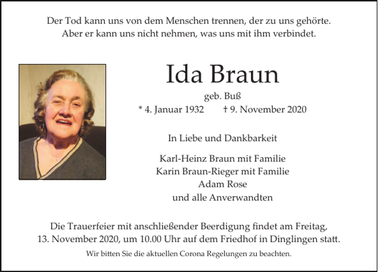<p>Der Tod kann uns von dem Menschen trennen, der zu uns gehörte.<br />Aber er kann uns nicht nehmen, was uns mit ihm verbindet.</p><p>Ida Braun<br />geb. Buß<br />* 4. Januar 1932<br />† 9. November 2020<br />In Liebe und Dankbarkeit<br />Karl­Heinz Braun mit Familie<br />Karin Braun­Rieger mit Familie<br />Adam Rose<br />und alle Anverwandten<br />Die Trauerfeier mit anschließender Beerdigung ﬁndet am Freitag,<br />13. November 2020, um 10.00 Uhr auf dem Friedhof in Dinglingen sta�.<br />Wir bi�en Sie die aktuellen Corona Regelungen zu beachten.</p>