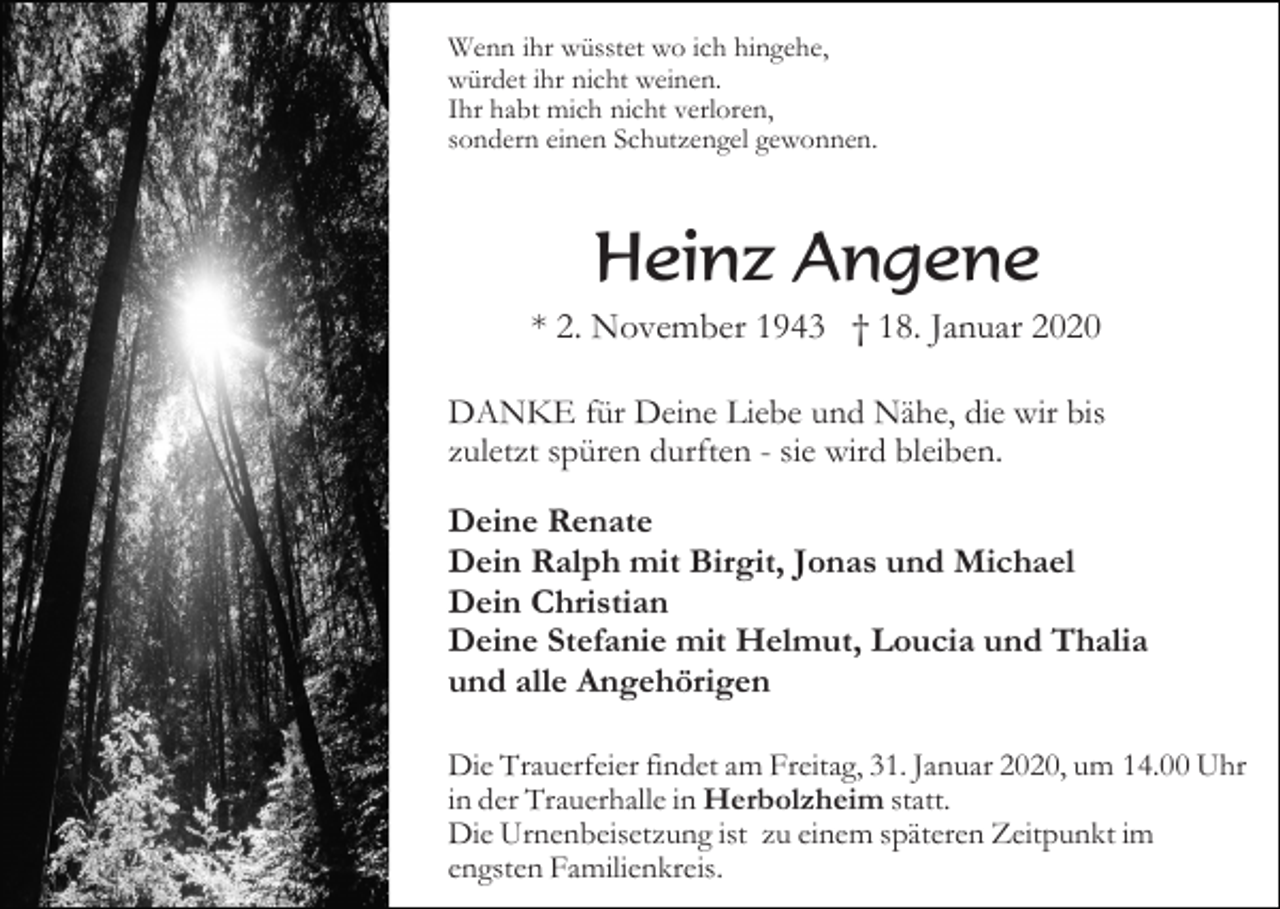 <p>Wenn ihr wüsstet wo ich hingehe,<br />würdet ihr nicht weinen.<br />Ihr habt mich nicht verloren,<br />sondern einen Schutzengel gewonnen.</p><p>Heinz Angene<br />* 2. November 1943 † 18. Januar 2020<br />DANKE für Deine Liebe und Nähe, die wir bis<br />zuletzt spüren durften - sie wird bleiben.<br />Deine Renate<br />Dein Ralph mit Birgit, Jonas und Michael<br />Dein Christian<br />Deine Stefanie mit Helmut, Loucia und Thalia<br />und alle Angehörigen<br />Die Trauerfeier findet am Freitag, 31. Januar 2020, um 14.00 Uhr<br />in der Trauerhalle in Herbolzheim statt.<br />Die Urnenbeisetzung ist zu einem späteren Zeitpunkt im<br />engsten Familienkreis.</p>