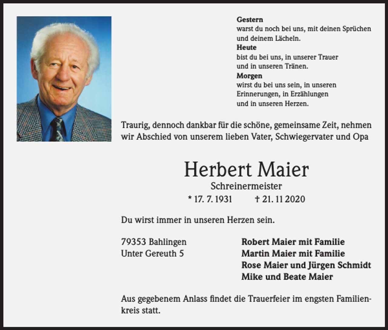 <p>Gestern<br />warst du noch bei uns, mit deinen Sprüchen<br />und deinem Lächeln.<br />Heute<br />bist du bei uns, in unserer Trauer<br />und in unseren Tränen.<br />Morgen<br />wirst du bei uns sein, in unseren<br />Erinnerungen, in Erzählungen<br />und in unseren Herzen.</p><p>Traurig, dennoch dankbar für die schöne, gemeinsame Zeit, nehmen<br />wir Abschied von unserem lieben Vater, Schwiegervater und Opa</p><p>Herbert Maier<br />Schreinermeister</p><p>* 17. 7. 1931</p><p>† 21. 11 2020</p><p>Du wirst immer in unseren Herzen sein.<br />79353 Bahlingen<br />Robert Maier mit Familie<br />Unter Gereuth 5 Martin Maier mit Familie<br />Rose Maier und Jürgen Schmidt<br />Mike und Beate Maier<br />Aus gegebenem Anlass findet die Trauerfeier im engsten Familienkreis statt.</p>