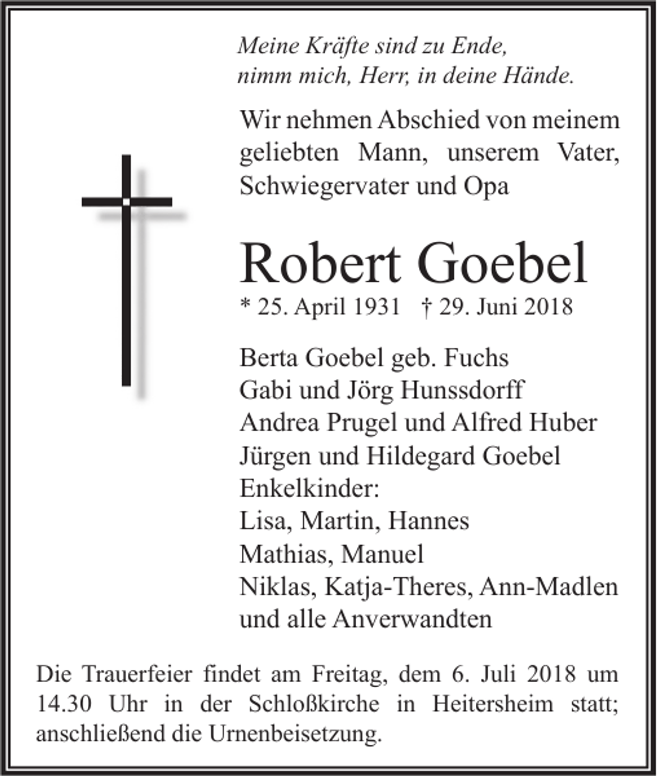 <p>Meine Kräfte sind zu Ende,<br />nimm mich, Herr, in deine Hände.</p><p>Wir nehmen Abschied von meinem<br />geliebten Mann, unserem Vater,<br />Schwiegervater und Opa</p><p>Robert Goebel<br />* 25. April 1931 † 29. Juni 2018</p><p>Berta Goebel geb. Fuchs<br />Gabi und Jörg Hunssdorff<br />Andrea Prugel und Alfred Huber<br />Jürgen und Hildegard Goebel<br />Enkelkinder:<br />Lisa, Martin, Hannes<br />Mathias, Manuel<br />Niklas, Katja-Theres, Ann-Madlen<br />und alle Anverwandten<br />Die Trauerfeier findet am Freitag, dem 6. Juli 2018 um<br />14.30 Uhr in der Schloßkirche in Heitersheim statt;<br />anschließend die Urnenbeisetzung.</p>