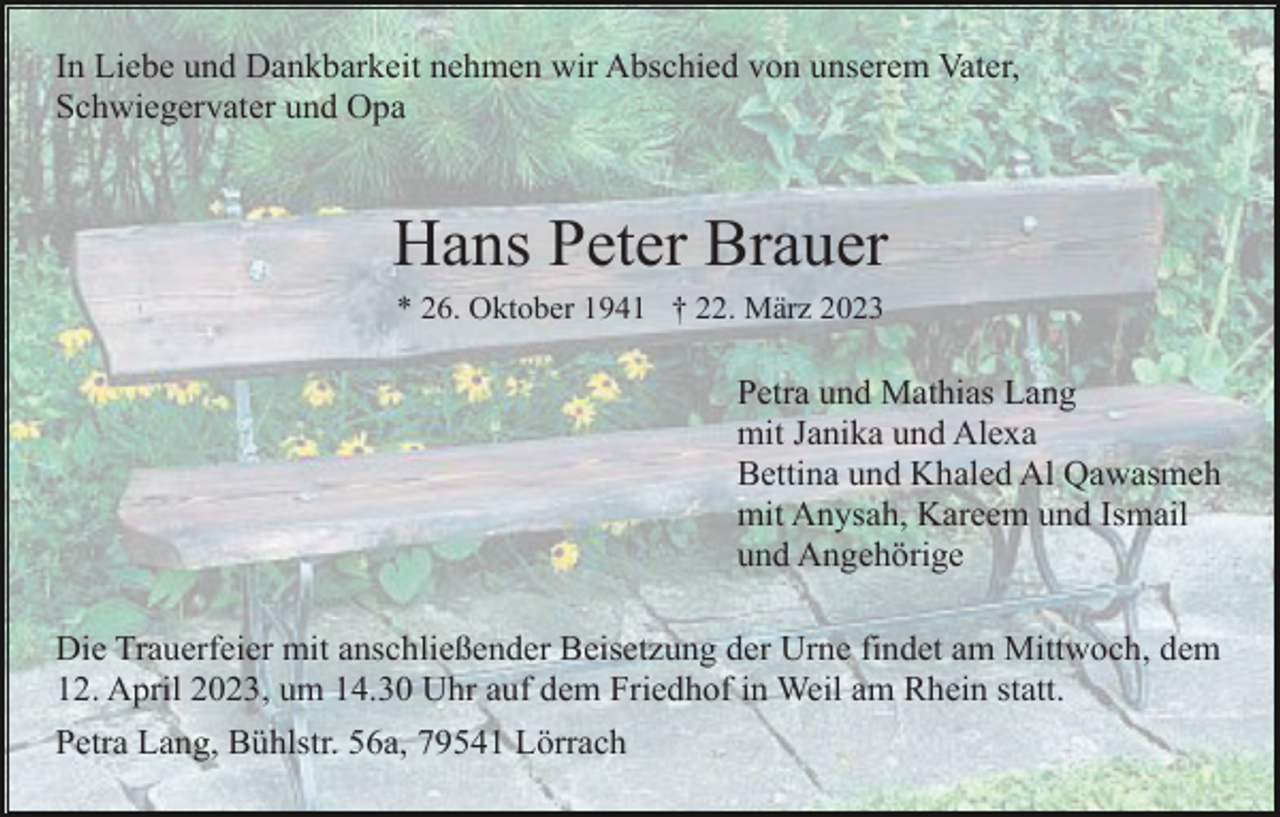 <p>In Liebe und Dankbarkeit nehmen wir Abschied von unserem Vater,<br />Schwiegervater und Opa</p><p>Hans Peter Brauer<br />* 26. Oktober 1941 † 22. März 2023</p><p>Petra und Mathias Lang<br />mit Janika und Alexa<br />Bettina und Khaled Al Qawasmeh<br />mit Anysah, Kareem und Ismail<br />und Angehörige<br />Die Trauerfeier mit anschließender Beisetzung der Urne findet am Mittwoch, dem<br />12. April 2023, um 14.30 Uhr auf dem Friedhof in Weil am Rhein statt.<br />Petra Lang, Bühlstr. 56a, 79541 Lörrach</p>