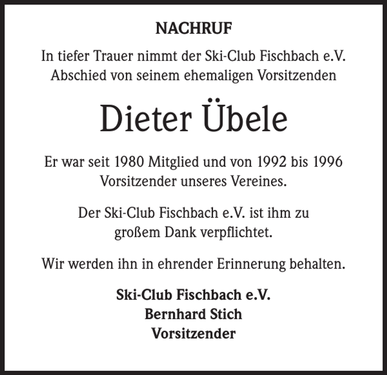 <p>NACHRUF<br />In tiefer Trauer nimmt der Ski-Club Fischbach e.V.<br />Abschied von seinem ehemaligen Vorsitzenden</p><p>Dieter Übele<br />Er war seit 1980 Mitglied und von 1992 bis 1996<br />Vorsitzender unseres Vereines.<br />Der Ski-Club Fischbach e.V. ist ihm zu<br />großem Dank verpflichtet.<br />Wir werden ihn in ehrender Erinnerung behalten.<br />Ski-Club Fischbach e.V.<br />Bernhard Stich<br />Vorsitzender</p>