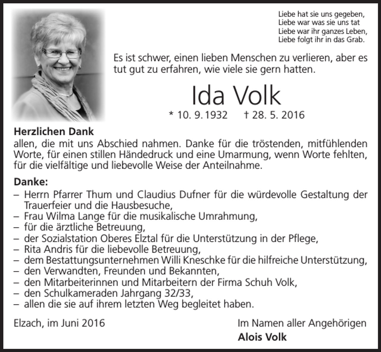 <p>Liebe hat sie uns gegeben,<br />Liebe war was sie uns tat<br />Liebe war ihr ganzes Leben,<br />Liebe folgt ihr in das Grab.</p><p>Es ist schwer, einen lieben Menschen zu verlieren, aber es<br />tut gut zu erfahren, wie viele sie gern hatten.</p><p>Ida Volk</p><p>* 10. 9. 1932 † 28. 5. 2016<br />Herzlichen Dank<br />allen, die mit uns Abschied nahmen. Danke für die tröstenden, mitfühlenden<br />Worte, für einen stillen Händedruck und eine Umarmung, wenn Worte fehlten,<br />für die vielfältige und liebevolle Weise der Anteilnahme.<br />Danke:<br />– Herrn Pfarrer Thum und Claudius Dufner für die würdevolle Gestaltung der<br />Trauerfeier und die Hausbesuche,<br />– Frau Wilma Lange für die musikalische Umrahmung,<br />– für die ärztliche Betreuung,<br />– der Sozialstation Oberes Elztal für die Unterstützung in der Pflege,<br />– Rita Andris für die liebevolle Betreuung,<br />– dem Bestattungsunternehmen Willi Kneschke für die hilfreiche Unterstützung,<br />– den Verwandten, Freunden und Bekannten,<br />– den Mitarbeiterinnen und Mitarbeitern der Firma Schuh Volk,<br />– den Schulkameraden Jahrgang 32/33,<br />– allen die sie auf ihrem letzten Weg begleitet haben.<br />Elzach, im Juni 2016</p><p>Im Namen aller Angehörigen<br />Alois Volk</p>