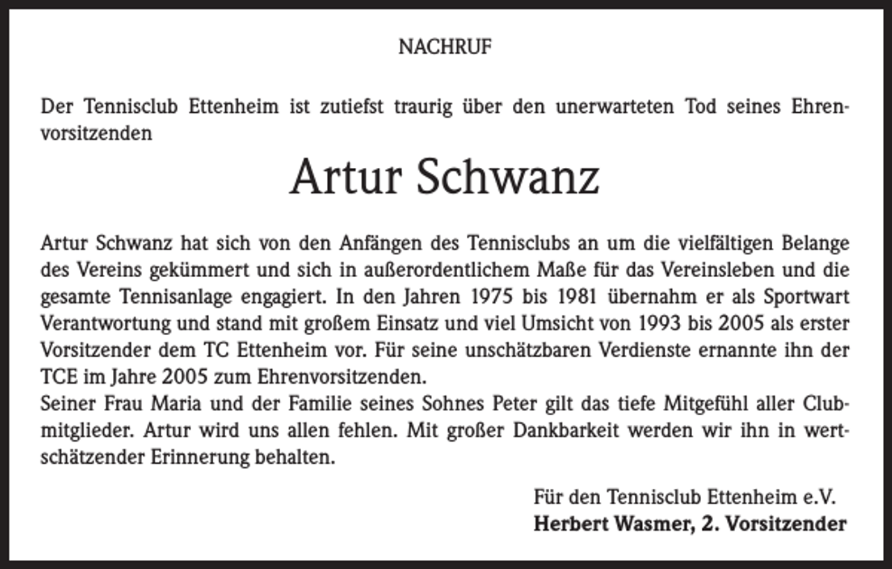 <p>NACHRUF<br />Der Tennisclub Ettenheim ist zutiefst traurig über den unerwarteten Tod seines Ehrenvorsitzenden</p><p>Artur Schwanz<br />Artur Schwanz hat sich von den Anfängen des Tennisclubs an um die vielfältigen Belange<br />des Vereins gekümmert und sich in außerordentlichem Maße für das Vereinsleben und die<br />gesamte Tennisanlage engagiert. In den Jahren 1975 bis 1981 übernahm er als Sportwart<br />Verantwortung und stand mit großem Einsatz und viel Umsicht von 1993 bis 2005 als erster<br />Vorsitzender dem TC Ettenheim vor. Für seine unschätzbaren Verdienste ernannte ihn der<br />TCE im Jahre 2005 zum Ehrenvorsitzenden.<br />Seiner Frau Maria und der Familie seines Sohnes Peter gilt das tiefe Mitgefühl aller Clubmitglieder. Artur wird uns allen fehlen. Mit großer Dankbarkeit werden wir ihn in wertschätzender Erinnerung behalten.</p><p>Für den Tennisclub Ettenheim e.V.<br />Herbert Wasmer, 2. Vorsitzender</p>
