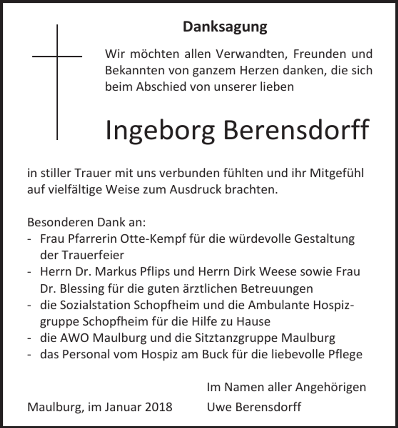 <p>Danksagung<br />Wir möchten allen Verwandten, Freunden und<br />Bekannten von ganzem Herzen danken, die sich<br />beim Abschied von unserer lieben</p><p>Ingeborg Berensdorff<br />in stiller Trauer mit uns verbunden fühlten und ihr Mitgefühl<br />auf vielfältige Weise zum Ausdruck brachten.<br />Besonderen Dank an:<br />- Frau Pfarrerin Otte-Kempf für die würdevolle Gestaltung<br />der Trauerfeier<br />- Herrn Dr. Markus Pflips und Herrn Dirk Weese sowie Frau<br />Dr. Blessing für die guten ärztlichen Betreuungen<br />- die Sozialstation Schopfheim und die Ambulante Hospizgruppe Schopfheim für die Hilfe zu Hause<br />- die AWO Maulburg und die Sitztanzgruppe Maulburg<br />- das Personal vom Hospiz am Buck für die liebevolle Pflege</p><p>Maulburg, im Januar 2018</p><p>Im Namen aller Angehörigen<br />Uwe Berensdorff</p>