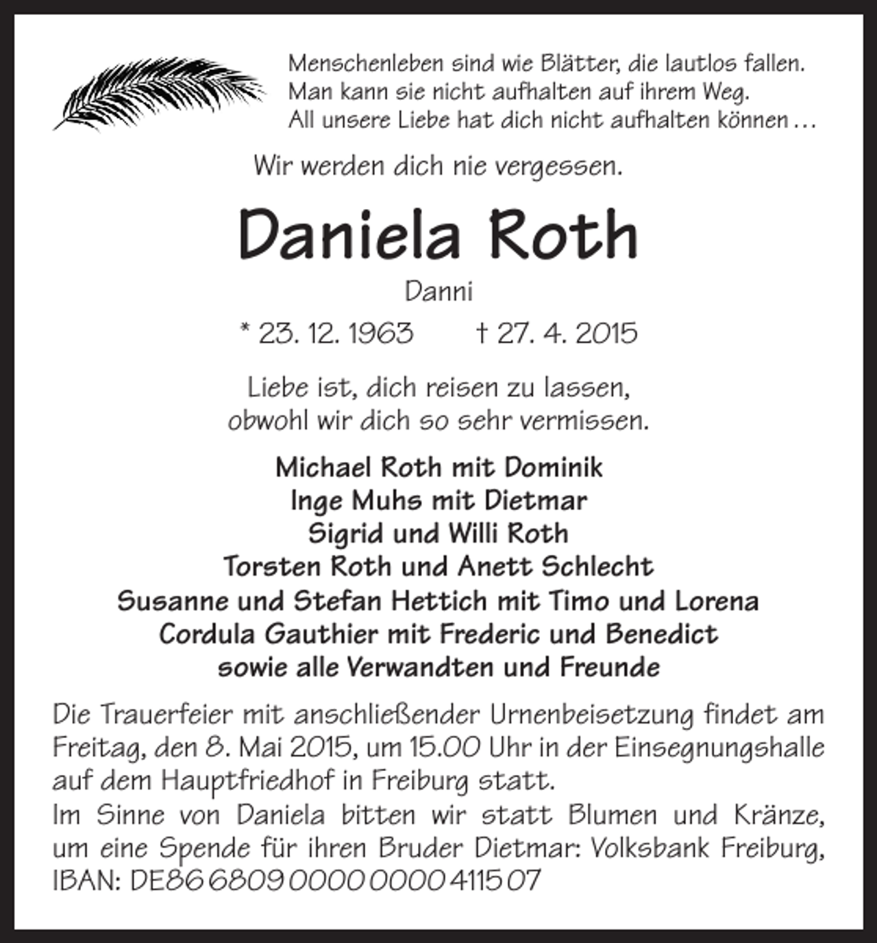 <p>Menschenleben sind wie Blätter, die lautlos fallen.<br />Man kann sie nicht aufhalten auf ihrem Weg.<br />All unsere Liebe hat dich nicht aufhalten können …</p><p>Wir werden dich nie vergessen.</p><p>Daniela Roth<br />Danni<br />* 23. 12. 1963 † 27. 4. 2015</p><p>Liebe ist, dich reisen zu lassen,<br />obwohl wir dich so sehr vermissen.<br />Michael Roth mit Dominik<br />Inge Muhs mit Dietmar<br />Sigrid und Willi Roth<br />Torsten Roth und Anett Schlecht<br />Susanne und Stefan Hettich mit Timo und Lorena<br />Cordula Gauthier mit Frederic und Benedict<br />sowie alle Verwandten und Freunde<br />Die Trauerfeier mit anschließender Urnenbeisetzung findet am<br />Freitag, den 8. Mai 2015, um 15.00 Uhr in der Einsegnungs­halle<br />auf dem Hauptfriedhof in Freiburg statt.<br />Im Sinne von Daniela bitten wir statt Blumen und Kränze,<br />um eine Spende für ihren Bruder Dietmar: Volksbank Freiburg,<br />IBAN: DE8809 4115 07</p>