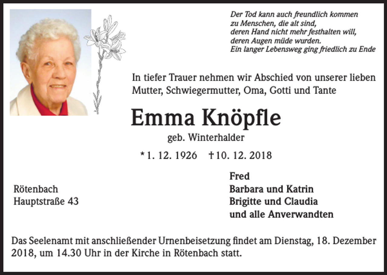 <p>Der Tod kann auch freundlich kommen<br />zu Menschen, die alt sind,<br />deren Hand nicht mehr festhalten will,<br />deren Augen müde wurden.<br />Ein langer Lebensweg ging friedlich zu Ende</p><p>In tiefer Trauer nehmen wir Abschied von unserer lieben<br />Mutter, Schwiegermutter, Oma, Gotti und Tante</p><p>Emma Knöpfle<br />geb. Winterhalder</p><p>* 1. 12. 1926<br />Rötenbach<br />Hauptstraße 43</p><p>† 10. 12. 2018<br />Fred<br />Barbara und Katrin<br />Brigitte und Claudia<br />und alle Anverwandten</p><p>Das Seelenamt mit anschließender Urnenbeisetzung findet am Dienstag, 18. Dezember<br />2018, um 14.30 Uhr in der Kirche in Rötenbach statt.</p>