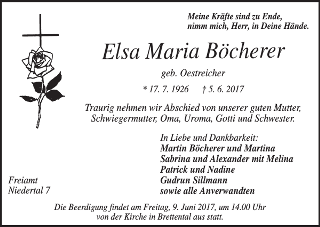 <p>Meine Kräfte sind zu Ende,<br />nimm mich, Herr, in Deine Hände.</p><p>Elsa Maria Böcherer<br />geb. Oestreicher<br />* 17. 7. 1926</p><p>† 5. 6. 2017</p><p>Traurig nehmen wir Abschied von unserer guten Mutter,<br />Schwiegermutter, Oma, Uroma, Gotti und Schwester.</p><p>Freiamt<br />Niedertal 7</p><p>In Liebe und Dankbarkeit:<br />Martin Böcherer und Martina<br />Sabrina und Alexander mit Melina<br />Patrick und Nadine<br />Gudrun Sillmann<br />sowie alle Anverwandten<br />Die Beerdigung findet am Freitag, 9. Juni 2017, um 14.00 Uhr<br />von der Kirche in Brettental aus statt.</p>