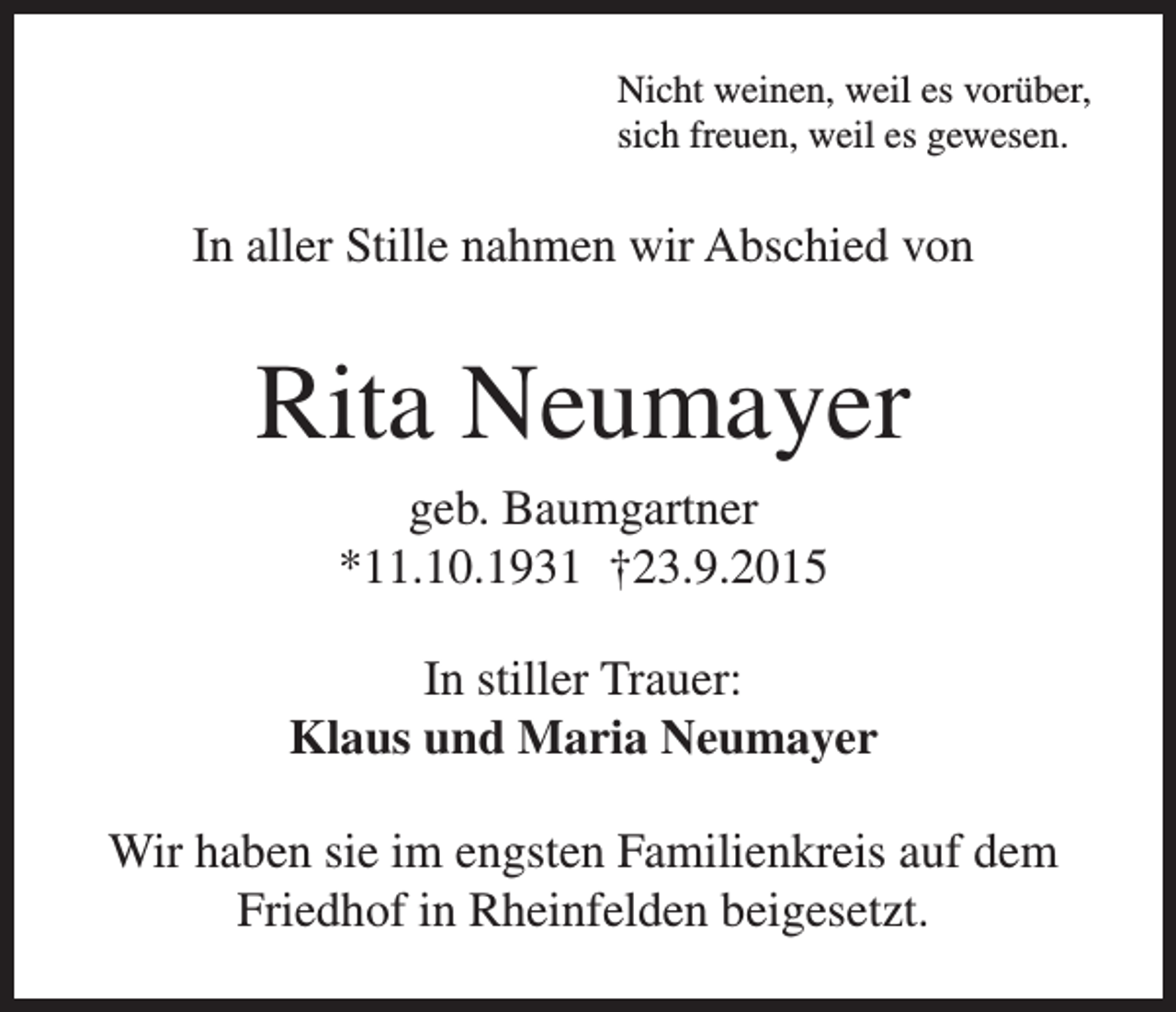 <p>Nicht weinen, weil es vorüber,<br />sich freuen, weil es gewesen.</p><p>In aller Stille nahmen wir Abschied von</p><p>Rita Neumayer<br />geb. Baumgartner<br />*11.10.1931 †23.9.2015<br />In stiller Trauer:<br />Klaus und Maria Neumayer<br />Wir haben sie im engsten Familienkreis auf dem<br />Friedhof in Rheinfelden beigesetzt.</p>