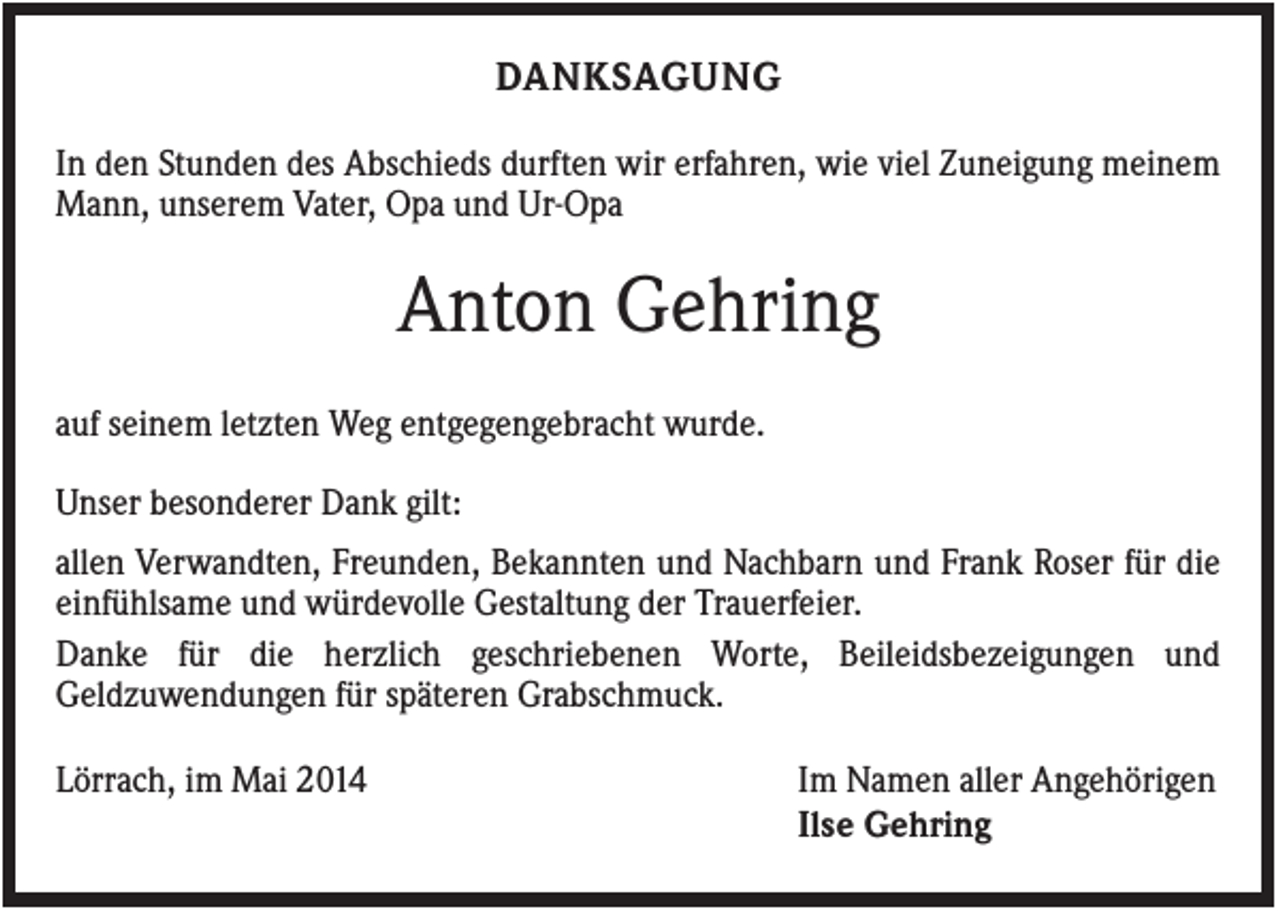 <p>DANKSAGUNG<br />In den Stunden des Abschieds durften wir erfahren, wie viel Zuneigung meinem<br />Mann, unserem Vater, Opa und Ur-Opa</p><p>Anton Gehring<br />auf seinem letzten Weg entgegengebracht wurde.<br />Unser besonderer Dank gilt:<br />allen Verwandten, Freunden, Bekannten und Nachbarn und Frank Roser für die<br />einfühlsame und würdevolle Gestaltung der Trauerfeier.<br />Danke für die herzlich geschriebenen Worte, Beileidsbezeigungen und<br />Geldzuwendungen für späteren Grabschmuck.<br />Lörrach, im Mai 2014</p><p>Im Namen aller Angehörigen<br />Ilse Gehring</p>