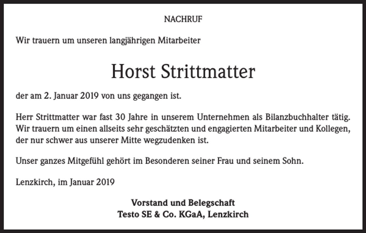 <p>NACHRUF</p><p>Wir trauern um unseren langjährigen Mitarbeiter</p><p>Horst Strittmatter<br />der am 2. Januar 2019 von uns gegangen ist.<br />Herr Strittmatter war fast 30 Jahre in unserem Unternehmen als Bilanzbuchhalter tätig.<br />Wir trauern um einen allseits sehr geschätzten und engagierten Mitarbeiter und Kollegen,<br />der nur schwer aus unserer Mitte wegzudenken ist.<br />Unser ganzes Mitgefühl gehört im Besonderen seiner Frau und seinem Sohn.<br />Lenzkirch, im Januar 2019<br />Vorstand und Belegschaft<br />Testo SE &amp; Co. KGaA, Lenzkirch</p>