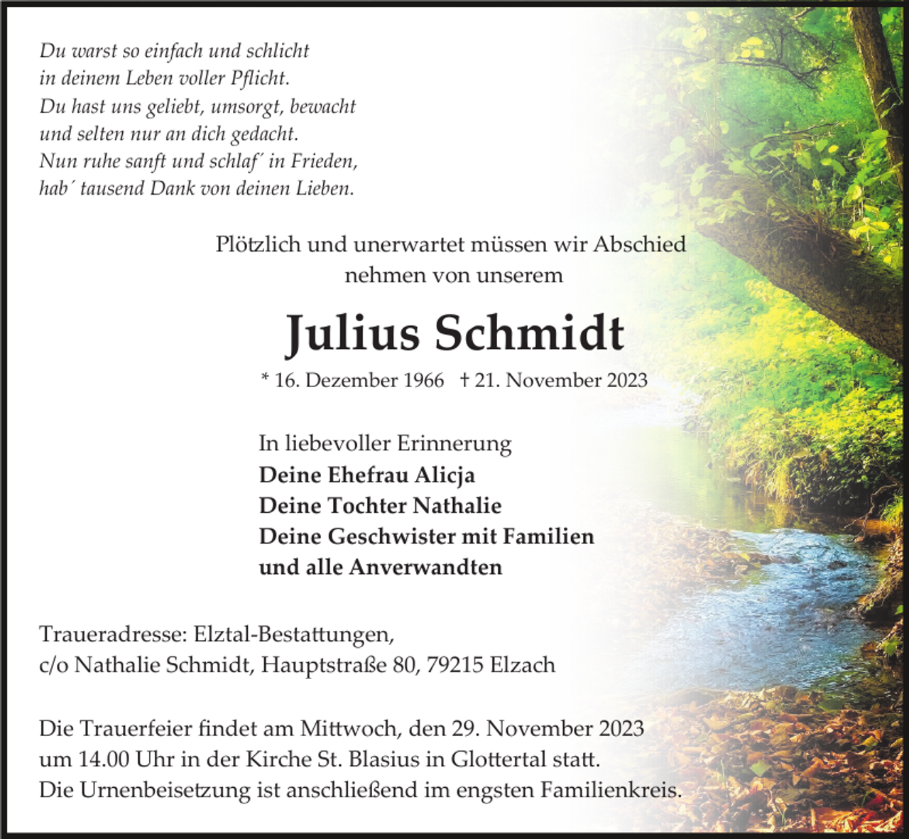 <p>Du warst so einfach und schlicht<br />in deinem Leben voller Pﬂicht.<br />Du hast uns geliebt, umsorgt, bewacht<br />und selten nur an dich gedacht.<br />Nun ruhe sanft und schlaf´ in Frieden,<br />hab´ tausend Dank von deinen Lieben.</p><p>Plötzlich und unerwartet müssen wir Abschied<br />nehmen von unserem</p><p>Julius Schmidt<br />* 16. Dezember 1966 † 21. November 2023</p><p>In liebevoller Erinnerung<br />Deine Ehefrau Alicja<br />Deine Tochter Nathalie<br />Deine Geschwister mit Familien<br />und alle Anverwandten<br />Traueradresse: Elztal­Bestattungen,<br />c/o Nathalie Schmidt, Hauptstraße 80, 79215 Elzach<br />Die Trauerfeier ﬁndet am Mittwoch, den 29. November 2023<br />um 14.00 Uhr in der Kirche St. Blasius in Glottertal statt.<br />Die Urnenbeisetzung ist anschließend im engsten Familienkreis.</p>
