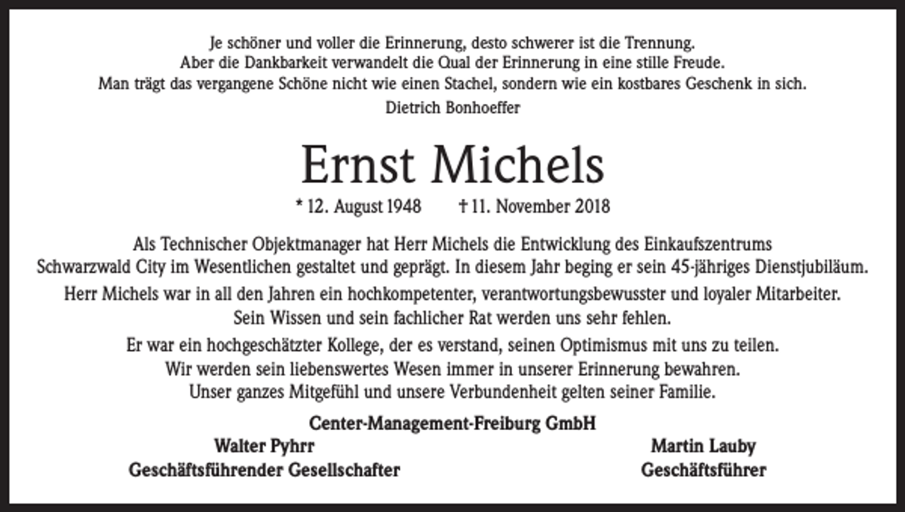 <p>Je schöner und voller die Erinnerung, desto schwerer ist die Trennung.<br />Aber die Dankbarkeit verwandelt die Qual der Erinnerung in eine stille Freude.<br />Man trägt das vergangene Schöne nicht wie einen Stachel, sondern wie ein kostbares Geschenk in sich.<br />Dietrich Bonhoeffer</p><p>Ernst Michels</p><p>* 12. August 1948 † 11. November 2018<br />Als Technischer Objektmanager hat Herr Michels die Entwicklung des Einkaufszentrums<br />Schwarzwald City im Wesentlichen gestaltet und geprägt. In diesem Jahr beging er sein 45-jähriges Dienstjubiläum.<br />Herr Michels war in all den Jahren ein hochkompetenter, verantwortungsbewusster und ­loyaler Mitarbeiter.<br />Sein Wissen und sein fachlicher Rat werden uns sehr fehlen.<br />Er war ein hochgeschätzter Kollege, der es verstand, seinen Optimismus mit uns zu teilen.<br />Wir werden sein liebenswertes Wesen immer in unserer Erinnerung bewahren.<br />Unser ganzes Mitgefühl und unsere Verbundenheit gelten seiner Familie.<br />Center-Management-Freiburg GmbH</p><p>Walter Pyhrr<br />Martin Lauby</p><p>Geschäftsführender Gesellschafter<br />Geschäftsführer</p>