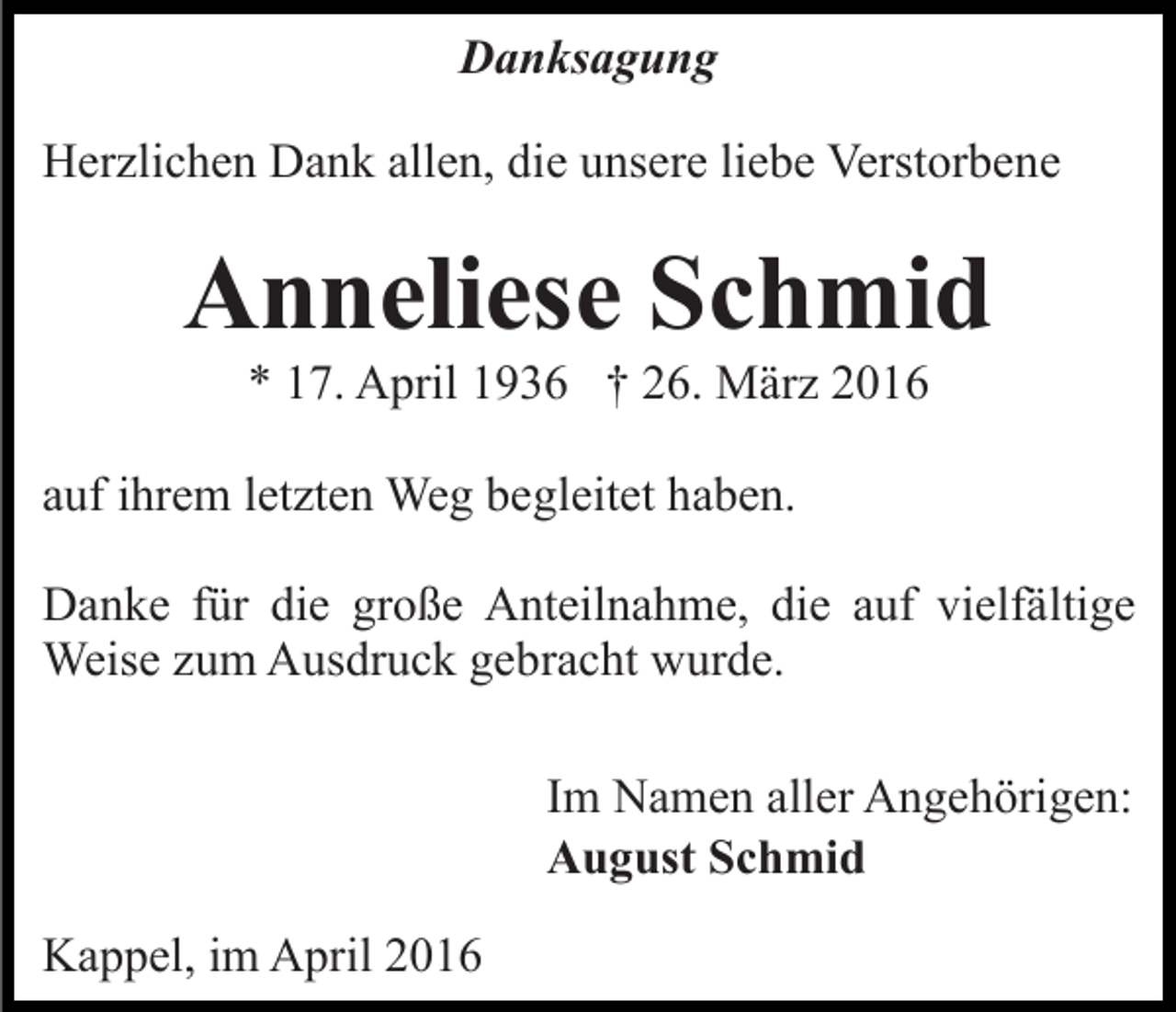 <p>Danksagung<br />Herzlichen Dank allen, die unsere liebe Verstorbene</p><p>Anneliese Schmid<br />* 17. April 1936 † 26. März 2016</p><p>auf ihrem letzten Weg begleitet haben.<br />Danke für die große Anteilnahme, die auf vielfältige<br />Weise zum Ausdruck gebracht wurde.<br />Im Namen aller Angehörigen:<br />August Schmid<br />Kappel, im April 2016</p>