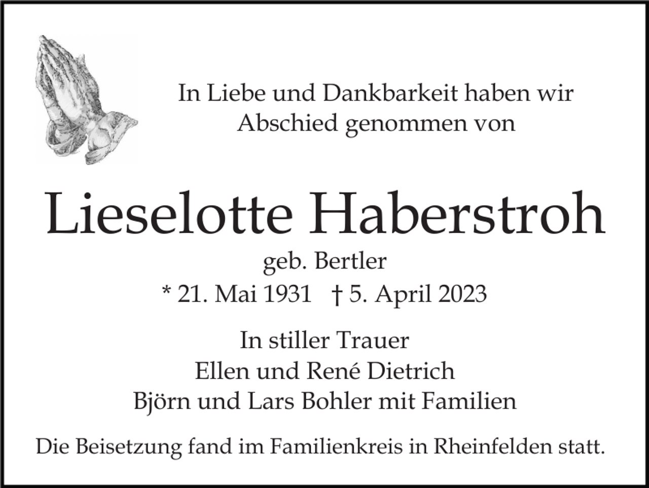 <p>In Liebe und Dankbarkeit haben wir<br />Abschied genommen von</p><p>Lieselotte Haberstroh<br />geb. Bertler<br />* 21. Mai 1931 † 5. April 2023</p><p>In stiller Trauer<br />Ellen und René Dietrich<br />Björn und Lars Bohler mit Familien<br />Die Beisetzung fand im Familienkreis in Rheinfelden statt.</p>