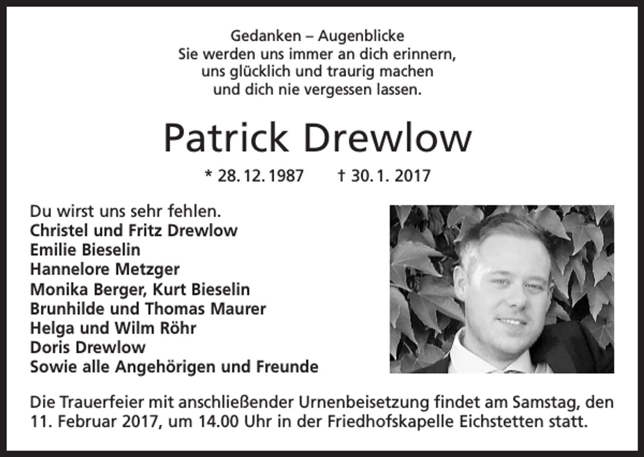 <p>Gedanken – Augenblicke<br />Sie werden uns immer an dich erinnern,<br />uns glücklich und traurig machen<br />und dich nie vergessen lassen.</p><p>Patrick Drewlow<br />* 28. 12. 1987 † 30. 1. 2017<br />Du wirst uns sehr fehlen.<br />Christel und Fritz Drewlow<br />Emilie Bieselin<br />Hannelore Metzger<br />Monika Berger, Kurt Bieselin<br />Brunhilde und Thomas Maurer<br />Helga und Wilm Röhr<br />Doris Drewlow<br />Sowie alle Angehörigen und Freunde<br />Die Trauerfeier mit anschließender Urnenbeisetzung findet am Samstag, den<br />11. Februar 2017, um 14.00 Uhr in der Friedhofskapelle Eichstetten statt.</p>