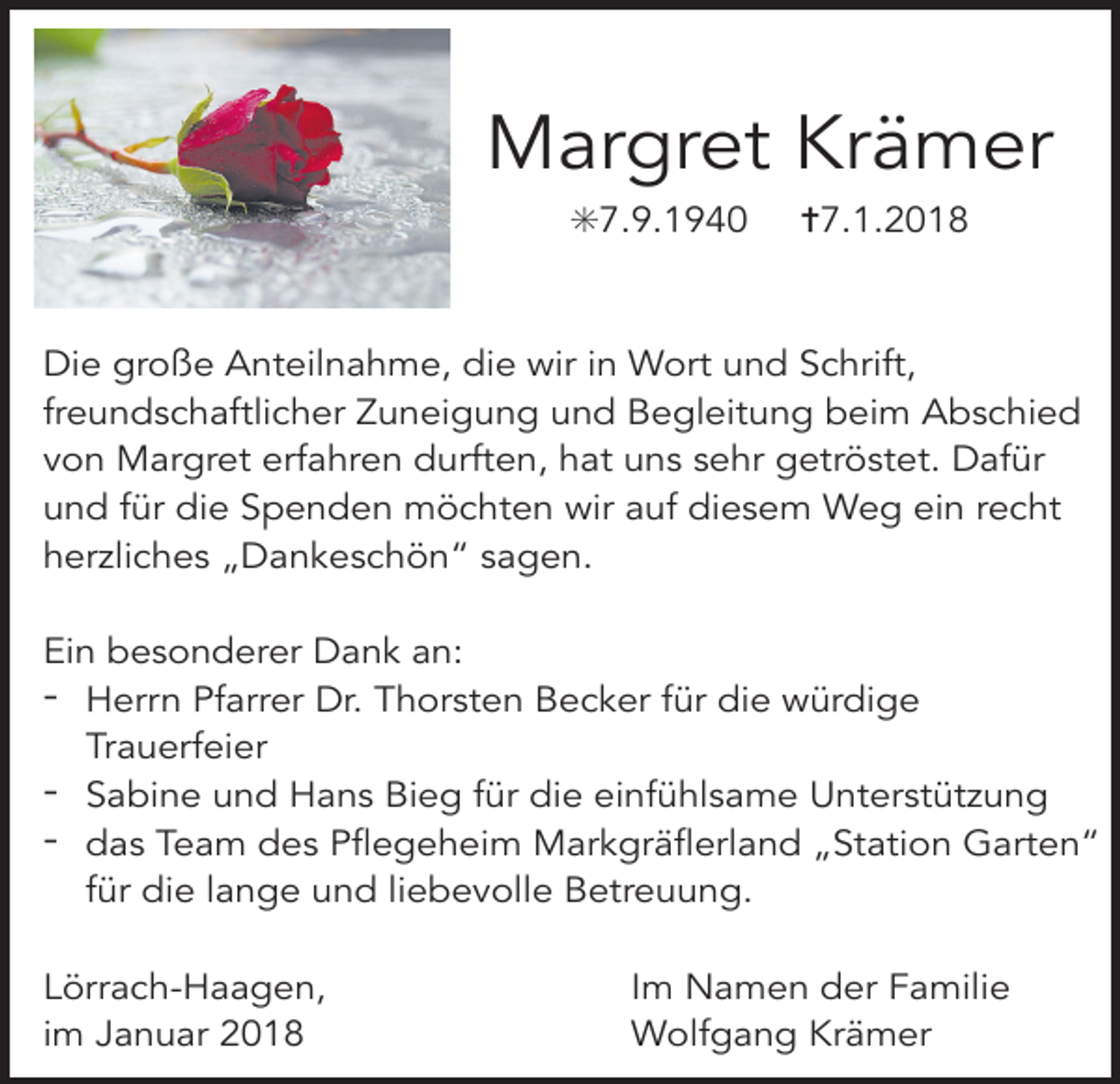 <p>Margret Krämer<br />✳7.9.1940</p><p>✝7.1.2018</p><p>Die große Anteilnahme, die wir in Wort und Schrift,<br />freundschaftlicher Zuneigung und Begleitung beim Abschied<br />von Margret erfahren durften, hat uns sehr getröstet. Dafür<br />und für die Spenden möchten wir auf diesem Weg ein recht<br />herzliches „Dankeschön“ sagen.<br />Ein besonderer Dank an:<br />- Herrn Pfarrer Dr. Thorsten Becker für die würdige<br />Trauerfeier<br />- Sabine und Hans Bieg für die einfühlsame Unterstützung<br />- das Team des Pflegeheim Markgräflerland „Station Garten“<br />für die lange und liebevolle Betreuung.<br />Lörrach-Haagen,<br />im Januar 2018</p><p>Im Namen der Familie<br />Wolfgang Krämer</p>